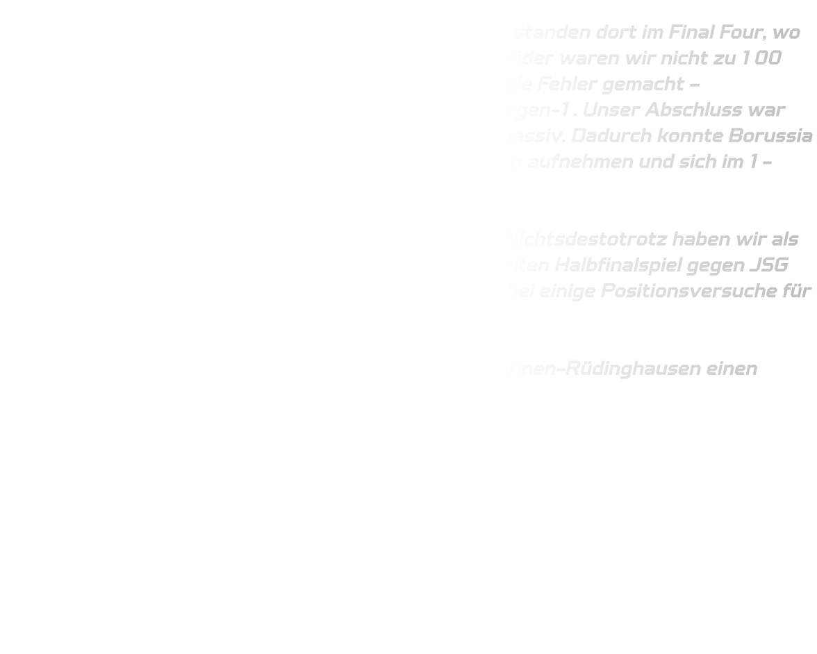 Ja, mit viel Pech sind wir nach Gladbeck gefahren und standen dort im Final Four, wo wir gegen TUS Borussia Höchsten spielen mussten. Leider waren wir nicht zu 100 Prozent fokussiert auf unsere Sache und haben zu viele Fehler gemacht – insbesondere technische Fehler und Probleme im 1-gegen-1. Unser Abschluss war nicht optimal, und in der Abwehr waren wir leider zu passiv. Dadurch konnte Borussia Höchsten immer wieder durch ihre Schnelligkeit Tempo aufnehmen und sich im 1-gegen-1 durchsetzen.  Diesmal hat es für uns leider nicht gereicht – schade. Nichtsdestotrotz haben wir als Mannschaft einen guten dritten Platz erreicht. Im zweiten Halbfinalspiel gegen JSG Brechten-Lünen konnten wir gewinnen und haben dabei einige Positionsversuche für die kommende Saison getestet.  Im Großen und Ganzen haben wir als Team der HSG Annen-Rüdinghausen einen starken dritten Platz erreicht.