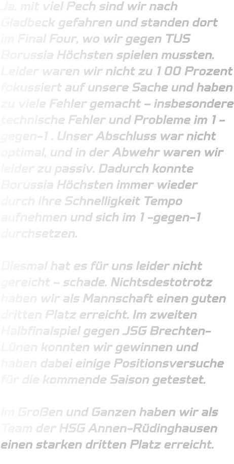 Ja, mit viel Pech sind wir nach Gladbeck gefahren und standen dort im Final Four, wo wir gegen TUS Borussia Höchsten spielen mussten. Leider waren wir nicht zu 100 Prozent fokussiert auf unsere Sache und haben zu viele Fehler gemacht – insbesondere technische Fehler und Probleme im 1-gegen-1. Unser Abschluss war nicht optimal, und in der Abwehr waren wir leider zu passiv. Dadurch konnte Borussia Höchsten immer wieder durch ihre Schnelligkeit Tempo aufnehmen und sich im 1-gegen-1 durchsetzen.  Diesmal hat es für uns leider nicht gereicht – schade. Nichtsdestotrotz haben wir als Mannschaft einen guten dritten Platz erreicht. Im zweiten Halbfinalspiel gegen JSG Brechten-Lünen konnten wir gewinnen und haben dabei einige Positionsversuche für die kommende Saison getestet.  Im Großen und Ganzen haben wir als Team der HSG Annen-Rüdinghausen einen starken dritten Platz erreicht.