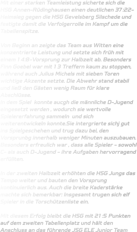 Mit einer starken Teamleistung sicherte sich die HSG Annen-Rüdinghausen einen deutlichen 37:22-Heimsieg gegen die HSG Gevelsberg Silschede und festigte damit die Verfolgerrolle im Kampf um die Tabellenspitze.  Von Beginn an zeigte das Team aus Witten eine konzentrierte Leistung und setzte sich früh mit einem 14:8-Vorsprung zur Halbzeit ab. Besonders Finn Goebel war mit 13 Treffern kaum zu stoppen, während auch Julius Michels mit sieben Toren wichtige Akzente setzte. Die Abwehr stand stabil und ließ den Gästen wenig Raum für klare Abschlüsse.  In dem Spiel  konnte aucgh die männliche D-Jugend eingesetzt werden , wodurch sie wertvolle Spielererfahrung sammeln  und sich weiterentwickeln konnte.Sie intergrierte sichj gut ins Spielgeschehen und trug dazu bei, den Vorsprunbg innerhalb weniger Minuten auszubauen. Besonders erfreulich war , dass alle Spieler - sowohl C- als auch D-Jugend - ihre Aufgaben hervorragend erfüllten.  In der zweiten Halbzeit erhöhten die HSG Jungs das Tempo weiter und bauten den Vorsprung kontinuierlich aus. Auch die breite Kaderstärke machte sich bemerkbar: Insgesamt trugen sich elf Spieler in die Torschützenliste ein.  Mit diesem Erfolg bleibt die HSG mit 21:5 Punkten auf dem zweiten Tabellenplatz und hält den Anschluss an das führende JSG ELE Junior Team