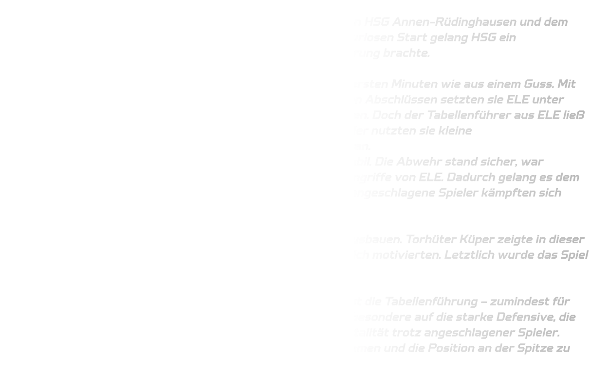 Ein mitreißendes Duell boten sich die Jugendmannschaften von HSG Annen-Rüdinghausen und dem bisherigen Tabellenführer JSG ELE Junior Team. Nach einem furiosen Start gelang HSG ein beeindruckender Auftakt, der das Team schnell mit 7-2 in Führung brachte. Starker Beginn und eine stabile Defensive Die Mannschaft von HSG Annen-Rüdinghausen spielte in den ersten Minuten wie aus einem Guss. Mit schnellem Umschaltspiel, sicherem Passspiel und konsequenten Abschlüssen setzten sie ELE unter Druck und konnten sich früh einen soliden Vorsprung erarbeiten. Doch der Tabellenführer aus ELE ließ sich nicht so leicht abschütteln. Trotz eigener technischer Fehler nutzten sie kleine Unkonzentriertheiten und kämpften sich bis auf zwei Tore heran. Dennoch blieb die Defensive von HSG  über weite Strecken stabil. Die Abwehr stand sicher, war taktisch gut eingestellt und arbeitete konsequent gegen die Angriffe von ELE. Dadurch gelang es dem Team, den Vorsprung erneut auf fünf Tore auszubauen. Auch angeschlagene Spieler kämpften sich durch das Spiel und hielten den Abstand aufrecht. Torwartparaden als Schlüssel zum Erfolg In der Schlussphase konnte HSG den Vorsprung noch etwas ausbauen. Torhüter Küper zeigte in dieser Phase mehrere herausragende Paraden, die das Team zusätzlich motivierten. Letztlich wurde das Spiel mit einem verdienten 32-26-Sieg beendet. Zurück an der Tabellenspitze – zumindest für eine Woche Mit diesem Erfolg übernimmt HSG Annen-Rüdinghausen erneut die Tabellenführung – zumindest für diese Woche. Das Team kann stolz auf diese Leistung sein, insbesondere auf die starke Defensive, die konzentrierte Mannschaftsleistung und die kämpferische Mentalität trotz angeschlagener Spieler. Nun gilt es, diesen Schwung in die kommenden Spiele mitzunehmen und die Position an der Spitze zu verteidigen!