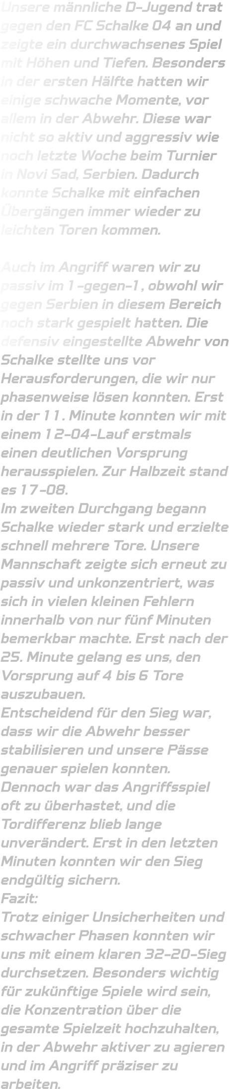 Unsere männliche D-Jugend trat gegen den FC Schalke 04 an und zeigte ein durchwachsenes Spiel mit Höhen und Tiefen. Besonders in der ersten Hälfte hatten wir einige schwache Momente, vor allem in der Abwehr. Diese war nicht so aktiv und aggressiv wie noch letzte Woche beim Turnier in Novi Sad, Serbien. Dadurch konnte Schalke mit einfachen Übergängen immer wieder zu leichten Toren kommen.  Auch im Angriff waren wir zu passiv im 1-gegen-1, obwohl wir gegen Serbien in diesem Bereich noch stark gespielt hatten. Die defensiv eingestellte Abwehr von Schalke stellte uns vor Herausforderungen, die wir nur phasenweise lösen konnten. Erst in der 11. Minute konnten wir mit einem 12-04-Lauf erstmals einen deutlichen Vorsprung herausspielen. Zur Halbzeit stand es 17-08. Im zweiten Durchgang begann Schalke wieder stark und erzielte schnell mehrere Tore. Unsere Mannschaft zeigte sich erneut zu passiv und unkonzentriert, was sich in vielen kleinen Fehlern innerhalb von nur fünf Minuten bemerkbar machte. Erst nach der 25. Minute gelang es uns, den Vorsprung auf 4 bis 6 Tore auszubauen. Entscheidend für den Sieg war, dass wir die Abwehr besser stabilisieren und unsere Pässe genauer spielen konnten. Dennoch war das Angriffsspiel oft zu überhastet, und die Tordifferenz blieb lange unverändert. Erst in den letzten Minuten konnten wir den Sieg endgültig sichern. Fazit: Trotz einiger Unsicherheiten und schwacher Phasen konnten wir uns mit einem klaren 32-20-Sieg durchsetzen. Besonders wichtig für zukünftige Spiele wird sein, die Konzentration über die gesamte Spielzeit hochzuhalten, in der Abwehr aktiver zu agieren und im Angriff präziser zu arbeiten.