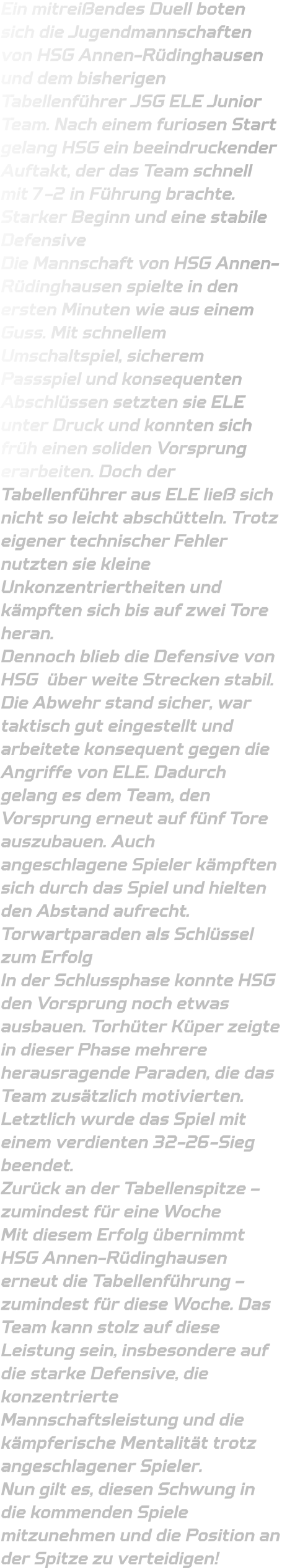 Ein mitreißendes Duell boten sich die Jugendmannschaften von HSG Annen-Rüdinghausen und dem bisherigen Tabellenführer JSG ELE Junior Team. Nach einem furiosen Start gelang HSG ein beeindruckender Auftakt, der das Team schnell mit 7-2 in Führung brachte. Starker Beginn und eine stabile Defensive Die Mannschaft von HSG Annen-Rüdinghausen spielte in den ersten Minuten wie aus einem Guss. Mit schnellem Umschaltspiel, sicherem Passspiel und konsequenten Abschlüssen setzten sie ELE unter Druck und konnten sich früh einen soliden Vorsprung erarbeiten. Doch der Tabellenführer aus ELE ließ sich nicht so leicht abschütteln. Trotz eigener technischer Fehler nutzten sie kleine Unkonzentriertheiten und kämpften sich bis auf zwei Tore heran. Dennoch blieb die Defensive von HSG  über weite Strecken stabil. Die Abwehr stand sicher, war taktisch gut eingestellt und arbeitete konsequent gegen die Angriffe von ELE. Dadurch gelang es dem Team, den Vorsprung erneut auf fünf Tore auszubauen. Auch angeschlagene Spieler kämpften sich durch das Spiel und hielten den Abstand aufrecht. Torwartparaden als Schlüssel zum Erfolg In der Schlussphase konnte HSG den Vorsprung noch etwas ausbauen. Torhüter Küper zeigte in dieser Phase mehrere herausragende Paraden, die das Team zusätzlich motivierten. Letztlich wurde das Spiel mit einem verdienten 32-26-Sieg beendet. Zurück an der Tabellenspitze – zumindest für eine Woche Mit diesem Erfolg übernimmt HSG Annen-Rüdinghausen erneut die Tabellenführung – zumindest für diese Woche. Das Team kann stolz auf diese Leistung sein, insbesondere auf die starke Defensive, die konzentrierte Mannschaftsleistung und die kämpferische Mentalität trotz angeschlagener Spieler. Nun gilt es, diesen Schwung in die kommenden Spiele mitzunehmen und die Position an der Spitze zu verteidigen!
