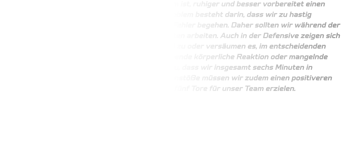 Es gibt bestimmte Situationen, in denen es ratsam ist, ruhiger und besser vorbereitet einen Angriff durchzuführen. Unser gegenwärtiges Problem besteht darin, dass wir zu hastig abschließen und dabei eine Vielzahl technischer Fehler begehen. Daher sollten wir während der Ferien verstärkt an unseren taktischen Fähigkeiten arbeiten. Auch in der Defensive zeigen sich Schwächen: Wir packen häufig nicht ausreichend zu oder versäumen es, im entscheidenden Moment aktiv zu werden, was auf eine unzureichende körperliche Reaktion oder mangelnde Schnelligkeit zurückzuführen ist. Dies führte dazu, dass wir insgesamt sechs Minuten in Unterzahl agieren mussten. Im Rahmen der Gegenstöße müssen wir zudem einen positiveren Eindruck hinterlassen; Juli konnte infolgedessen fünf Tore für unser Team erzielen.