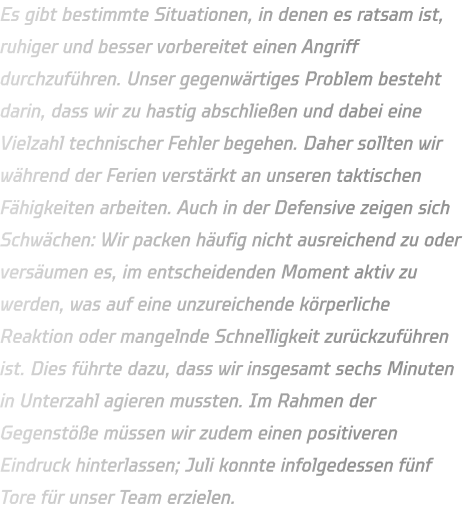Es gibt bestimmte Situationen, in denen es ratsam ist, ruhiger und besser vorbereitet einen Angriff durchzuführen. Unser gegenwärtiges Problem besteht darin, dass wir zu hastig abschließen und dabei eine Vielzahl technischer Fehler begehen. Daher sollten wir während der Ferien verstärkt an unseren taktischen Fähigkeiten arbeiten. Auch in der Defensive zeigen sich Schwächen: Wir packen häufig nicht ausreichend zu oder versäumen es, im entscheidenden Moment aktiv zu werden, was auf eine unzureichende körperliche Reaktion oder mangelnde Schnelligkeit zurückzuführen ist. Dies führte dazu, dass wir insgesamt sechs Minuten in Unterzahl agieren mussten. Im Rahmen der Gegenstöße müssen wir zudem einen positiveren Eindruck hinterlassen; Juli konnte infolgedessen fünf Tore für unser Team erzielen.