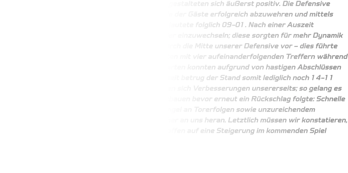 Die ersten elf Minuten des Spiels gegen Hagen 2 gestalteten sich äußerst positiv. Die Defensive agierte stabil, wodurch es uns gelang, die Angriffe der Gäste erfolgreich abzuwehren und mittels schneller Konter Tore zu erzielen – das Ergebnis lautete folglich 09-01. Nach einer Auszeit entschied sich der VfL dazu, seine C-Jugendspieler einzuwechseln; diese sorgten für mehr Dynamik im Spielverlauf und fanden mehrfach den Weg durch die Mitte unserer Defensive vor – dies führte dazu, dass sie ihre Tordifferenz verringern konnten mit vier aufeinanderfolgenden Treffern während wir in dieser Phase keine eigenen Chancen verwerten konnten aufgrund von hastigen Abschlüssen sowie zahlreichen technischen Fehlern; zur Halbzeit betrug der Stand somit lediglich noch 14-11 zugunsten der HSG. Im zweiten Durchgang zeigten sich Verbesserungen unsererseits; so gelang es uns zunächst den Vorsprung auf fünf Tore auszubauen bevor erneut ein Rückschlag folgte: Schnelle Abschlüsse ohne Übersicht führten zu einem Mangel an Torerfolgen sowie unzureichendem Defensivverhalten – dadurch rückte Hagen 2 näher an uns heran. Letztlich müssen wir konstatieren, dass dies nicht unsere beste Leistung war und hoffen auf eine Steigerung im kommenden Spiel gegen Gevelsberg..