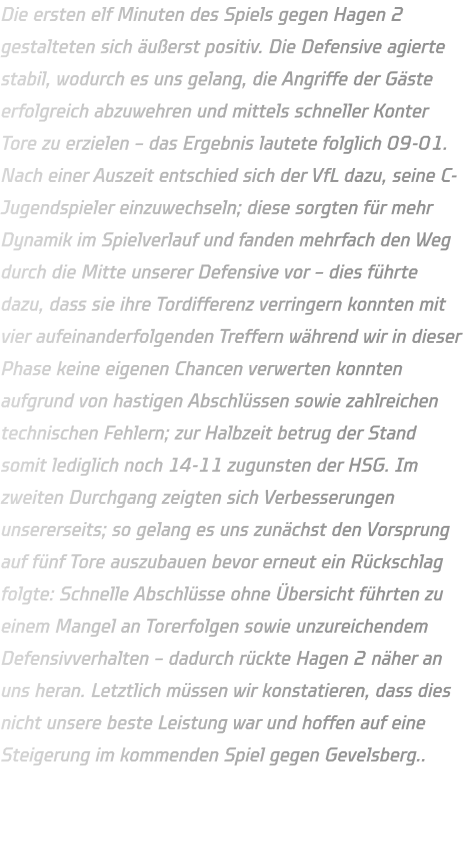 Die ersten elf Minuten des Spiels gegen Hagen 2 gestalteten sich äußerst positiv. Die Defensive agierte stabil, wodurch es uns gelang, die Angriffe der Gäste erfolgreich abzuwehren und mittels schneller Konter Tore zu erzielen – das Ergebnis lautete folglich 09-01. Nach einer Auszeit entschied sich der VfL dazu, seine C-Jugendspieler einzuwechseln; diese sorgten für mehr Dynamik im Spielverlauf und fanden mehrfach den Weg durch die Mitte unserer Defensive vor – dies führte dazu, dass sie ihre Tordifferenz verringern konnten mit vier aufeinanderfolgenden Treffern während wir in dieser Phase keine eigenen Chancen verwerten konnten aufgrund von hastigen Abschlüssen sowie zahlreichen technischen Fehlern; zur Halbzeit betrug der Stand somit lediglich noch 14-11 zugunsten der HSG. Im zweiten Durchgang zeigten sich Verbesserungen unsererseits; so gelang es uns zunächst den Vorsprung auf fünf Tore auszubauen bevor erneut ein Rückschlag folgte: Schnelle Abschlüsse ohne Übersicht führten zu einem Mangel an Torerfolgen sowie unzureichendem Defensivverhalten – dadurch rückte Hagen 2 näher an uns heran. Letztlich müssen wir konstatieren, dass dies nicht unsere beste Leistung war und hoffen auf eine Steigerung im kommenden Spiel gegen Gevelsberg..