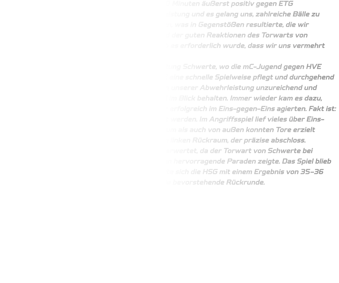 Die mD-Jugend begann das Spiel in den ersten 10 Minuten äußerst positiv gegen ETG Recklinghausen. Die Abwehr zeigte eine solide Leistung und es gelang uns, zahlreiche Bälle zu erobern sowie deren Bewegungen vorherzusehen, was in Gegenstößen resultierte, die wir erfolgreich in Tore umwandeln konnten. Aufgrund der guten Reaktionen des Torwarts von Recklinghausen sank unsere Wurfquote, weshalb es erforderlich wurde, dass wir uns vermehrt ohne Ball bewegten. Im Anschluss begaben wir uns umgehend in Richtung Schwerte, wo die mC-Jugend gegen HVE Villigst-Ergste antritt. Es war bekannt, dass HVE eine schnelle Spielweise pflegt und durchgehend hohes Tempo an den Tag legt; jedoch waren wir in unserer Abwehrleistung unzureichend und konnten unseren Gegenspieler nicht ausreichend im Blick behalten. Immer wieder kam es dazu, dass Gegner ohne Ball in Bewegung setzten oder erfolgreich im Eins-gegen-Eins agierten. Fakt ist: Unsere Defensivbewegungen müssen verbessert werden. Im Angriffsspiel lief vieles über Eins-gegen-Eins-Situationen; sowohl aus dem Rückraum als auch von außen konnten Tore erzielt werden – insbesondere durch Timo Berg aus dem linken Rückraum, der präzise abschloss. Bedauerlicherweise wurden nicht alle Chancen verwertet, da der Torwart von Schwerte bei Siebenmetern sowie verschiedenen freien Würfen hervorragende Paraden zeigte. Das Spiel blieb bis zur letzten Sekunde spannend; letztlich musste sich die HSG mit einem Ergebnis von 35–36 geschlagen geben. Wir blicken optimistisch auf die bevorstehende Rückrunde.