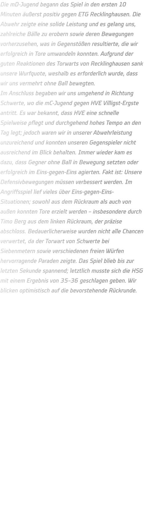 Die mD-Jugend begann das Spiel in den ersten 10 Minuten äußerst positiv gegen ETG Recklinghausen. Die Abwehr zeigte eine solide Leistung und es gelang uns, zahlreiche Bälle zu erobern sowie deren Bewegungen vorherzusehen, was in Gegenstößen resultierte, die wir erfolgreich in Tore umwandeln konnten. Aufgrund der guten Reaktionen des Torwarts von Recklinghausen sank unsere Wurfquote, weshalb es erforderlich wurde, dass wir uns vermehrt ohne Ball bewegten. Im Anschluss begaben wir uns umgehend in Richtung Schwerte, wo die mC-Jugend gegen HVE Villigst-Ergste antritt. Es war bekannt, dass HVE eine schnelle Spielweise pflegt und durchgehend hohes Tempo an den Tag legt; jedoch waren wir in unserer Abwehrleistung unzureichend und konnten unseren Gegenspieler nicht ausreichend im Blick behalten. Immer wieder kam es dazu, dass Gegner ohne Ball in Bewegung setzten oder erfolgreich im Eins-gegen-Eins agierten. Fakt ist: Unsere Defensivbewegungen müssen verbessert werden. Im Angriffsspiel lief vieles über Eins-gegen-Eins-Situationen; sowohl aus dem Rückraum als auch von außen konnten Tore erzielt werden – insbesondere durch Timo Berg aus dem linken Rückraum, der präzise abschloss. Bedauerlicherweise wurden nicht alle Chancen verwertet, da der Torwart von Schwerte bei Siebenmetern sowie verschiedenen freien Würfen hervorragende Paraden zeigte. Das Spiel blieb bis zur letzten Sekunde spannend; letztlich musste sich die HSG mit einem Ergebnis von 35–36 geschlagen geben. Wir blicken optimistisch auf die bevorstehende Rückrunde.
