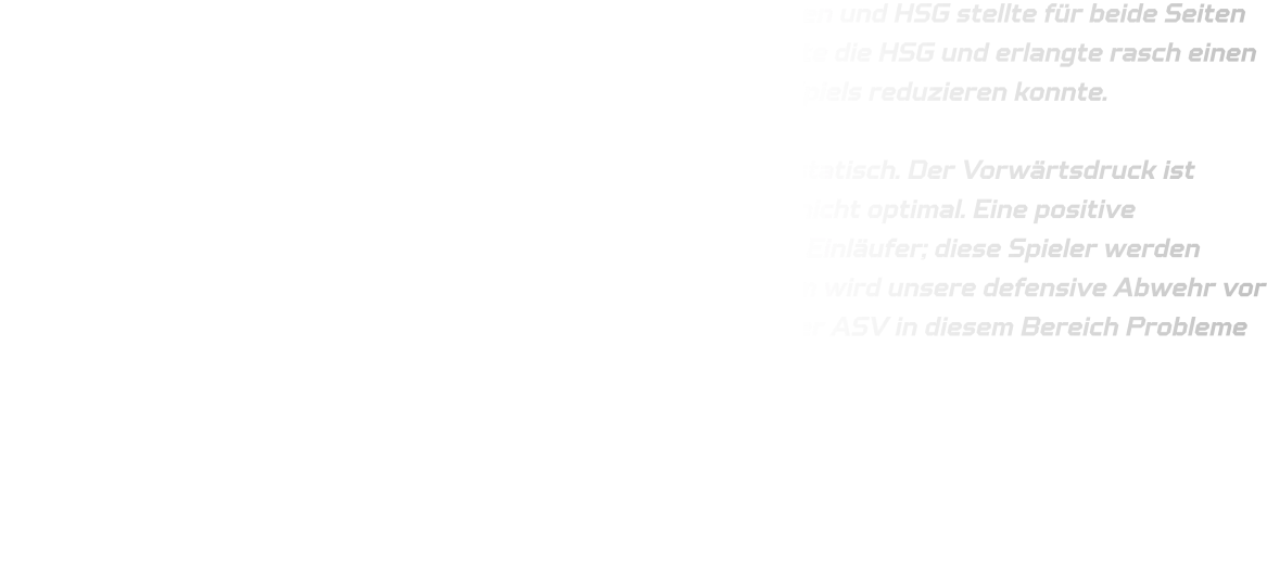 Das Testspiel zwischen den Mannschaften ASV Hamm-Westfalen und HSG stellte für beide Seiten eine lehrreiche Erfahrung dar. In den Anfangsminuten dominierte die HSG und erlangte rasch einen Vorsprung von vier Toren, den der ASV jedoch im Verlauf des Spiels reduzieren konnte.  In der Offensive agieren wir derzeit noch leicht verzögert und statisch. Der Vorwärtsdruck ist vorhanden, jedoch funktioniert unsere offensive Abwehr noch nicht optimal. Eine positive Entwicklung zeigt sich im Anspielen des Kreisläufers sowie der Einläufer; diese Spieler werden erkannt und erfolgreich angespielt, was uns Tore sichert. Zudem wird unsere defensive Abwehr vor 9 Metern für die kommende Saison vielversprechend sein, da der ASV in diesem Bereich Probleme hatte.