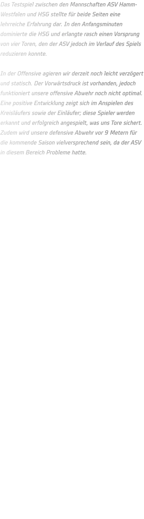 Das Testspiel zwischen den Mannschaften ASV Hamm-Westfalen und HSG stellte für beide Seiten eine lehrreiche Erfahrung dar. In den Anfangsminuten dominierte die HSG und erlangte rasch einen Vorsprung von vier Toren, den der ASV jedoch im Verlauf des Spiels reduzieren konnte.  In der Offensive agieren wir derzeit noch leicht verzögert und statisch. Der Vorwärtsdruck ist vorhanden, jedoch funktioniert unsere offensive Abwehr noch nicht optimal. Eine positive Entwicklung zeigt sich im Anspielen des Kreisläufers sowie der Einläufer; diese Spieler werden erkannt und erfolgreich angespielt, was uns Tore sichert. Zudem wird unsere defensive Abwehr vor 9 Metern für die kommende Saison vielversprechend sein, da der ASV in diesem Bereich Probleme hatte.