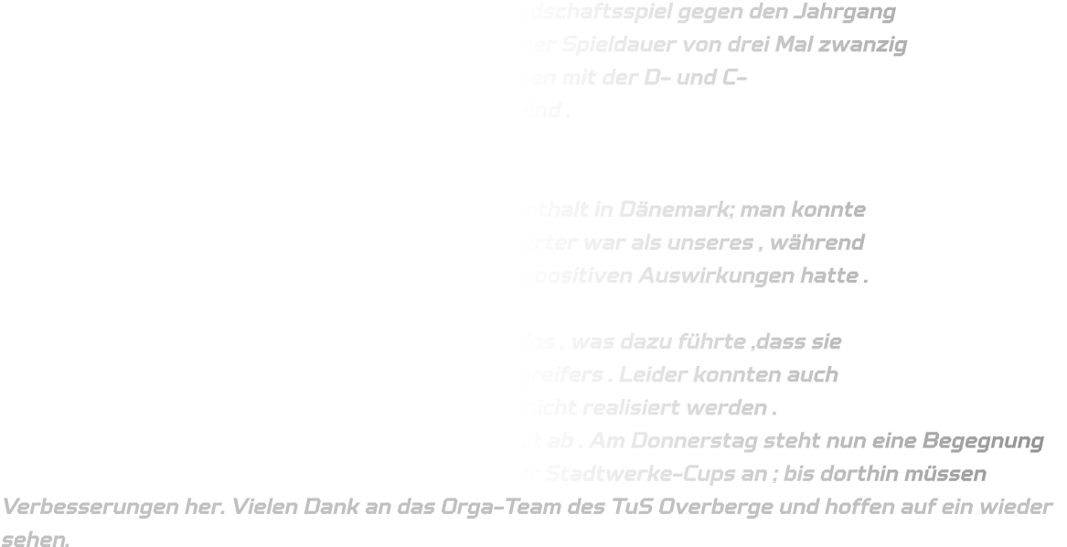 Letzten Sonntag spielte die mC-Jugend ein Freundschaftsspiel gegen den Jahrgang 2011 vom TuS Overberge aus Bergkamen mit einer Spieldauer von drei Mal zwanzig Minuten bei einem freundlichen Empfang zusammen mit der D- und C- Jugendmannschaftsgruppe anwesend gewesen sind .   Zu Beginn waren einige Spieler angespannt nach dem vierwöchigen Aufenthalt in Dänemark; man konnte erkennen ,dass das Team von Bergkamen engagierter war als unseres , während unser internationales Erlebnis in Dänemark keine positiven Auswirkungen hatte .  Unsere Abwehr agierte zu passiv sowie strukturlos , was dazu führte ,dass sie Schwierigkeiten hatten beim Verteidigen des Angreifers . Leider konnten auch bewährte Auftakte aufgrund technischer Fehler nicht realisiert werden .  Dennoch lief das Eins-gegen-Eins größtenteils gut ab . Am Donnerstag steht nun eine Begegnung gegen den TuS Bommern im Rahmen des Wittener Stadtwerke-Cups an ; bis dorthin müssen Verbesserungen her. Vielen Dank an das Orga-Team des TuS Overberge und hoffen auf ein wieder sehen.
