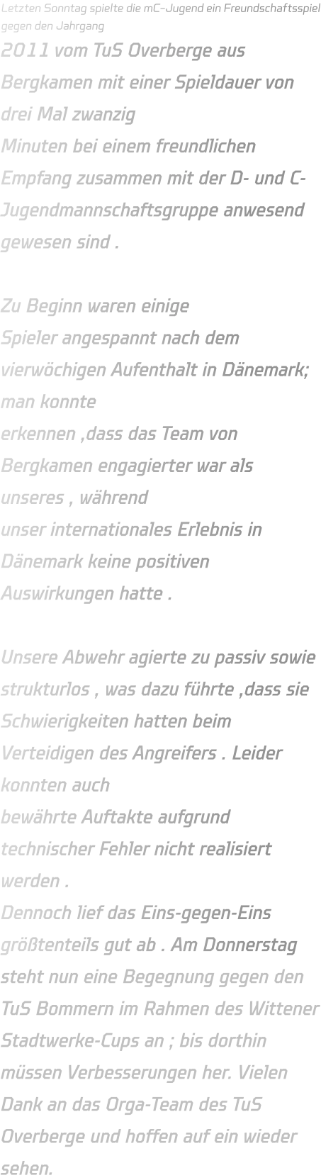 Letzten Sonntag spielte die mC-Jugend ein Freundschaftsspiel gegen den Jahrgang 2011 vom TuS Overberge aus Bergkamen mit einer Spieldauer von drei Mal zwanzig Minuten bei einem freundlichen Empfang zusammen mit der D- und C- Jugendmannschaftsgruppe anwesend gewesen sind .   Zu Beginn waren einige Spieler angespannt nach dem vierwöchigen Aufenthalt in Dänemark; man konnte erkennen ,dass das Team von Bergkamen engagierter war als unseres , während unser internationales Erlebnis in Dänemark keine positiven Auswirkungen hatte .  Unsere Abwehr agierte zu passiv sowie strukturlos , was dazu führte ,dass sie Schwierigkeiten hatten beim Verteidigen des Angreifers . Leider konnten auch bewährte Auftakte aufgrund technischer Fehler nicht realisiert werden .  Dennoch lief das Eins-gegen-Eins größtenteils gut ab . Am Donnerstag steht nun eine Begegnung gegen den TuS Bommern im Rahmen des Wittener Stadtwerke-Cups an ; bis dorthin müssen Verbesserungen her. Vielen Dank an das Orga-Team des TuS Overberge und hoffen auf ein wieder sehen.