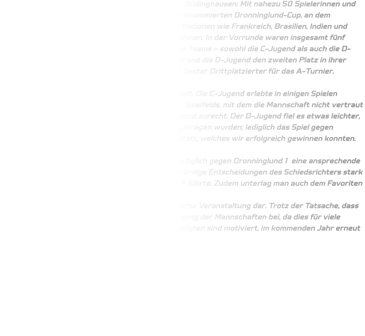 Ein bemerkenswertes Ereignis für die HSG Annen-Rüdinghausen: Mit nahezu 50 Spielerinnen und Spielern reisten wir per Bus nach Dänemark zum renommierten Dronninglund-Cup, an dem insgesamt 250 Mannschaften aus verschiedenen Nationen wie Frankreich, Brasilien, Indien und Taiwan sowie den skandinavischen Ländern teilnahmen. In der Vorrunde waren insgesamt fünf Gruppen mit je fünf Mannschaften vertreten. Beide Teams – sowohl die C-Jugend als auch die D-Jugend – konnten sich erfolgreich behaupten; während die D-Jugend den zweiten Platz in ihrer Gruppe belegte, qualifizierte sich die C-Jugend als bester Drittplatzierter für das A-Turnier.  Ab diesem Punkt wird im Handball ernsthaft gespielt. Die C-Jugend erlebte in einigen Spielen unglückliche Umstände aufgrund eines rutschigen Spielfelds, mit dem die Mannschaft nicht vertraut war; dennoch fand sie sich nachträglich hervorragend zurecht. Der D-Jugend fiel es etwas leichter, da die meisten Begegnungen auf Kunstrasen ausgetragen wurden; lediglich das Spiel gegen Dambach la Ville fand auf herkömmlichem Rasen statt, welches wir erfolgreich gewinnen konnten.  Im Rahmen des A-Turniers konnte die D-Jugend lediglich gegen Dronninglund 1 eine ansprechende Leistung abrufen, jedoch wurde diese durch fragwürdige Entscheidungen des Schiedsrichters stark beeinträchtigt, was zu einer Niederlage von 11-13 führte. Zudem unterlag man auch dem Favoriten UODL Handball 1 mit einem Endstand von 08-05. Das A-Turnier stellte für die C-Jugend eine lehrreiche Veranstaltung dar. Trotz der Tatsache, dass sämtliche Spiele verloren gingen, trug es zur Stärkung der Mannschaften bei, da dies für viele Spieler und Betreuer eine Premiere war. Alle Beteiligten sind motiviert, im kommenden Jahr erneut an diesem Turnier teilzunehmen.