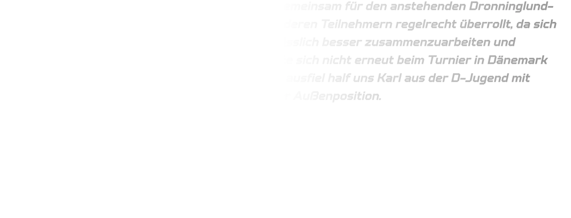 Beim HVE Cup spielte die Mannschaft erstmals gemeinsam für den anstehenden Dronninglund-Cup in Dänemark. Jedoch wurden wir von den anderen Teilnehmern regelrecht überrollt, da sich die Spieler noch fremd waren. Es ist daher unerlässlich besser zusammenzuarbeiten und sicherzustellen, dass das Geschehene in Schwerte sich nicht erneut beim Turnier in Dänemark wiederholt. Da unser Torwart krankheitsbedingt ausfiel half uns Karl aus der D-Jugend mit fantastischen Paraden aus sowie auch Jan an der Außenposition.