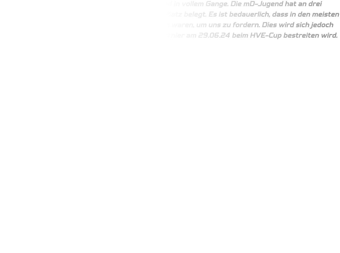 Die Vorbereitungen für das Dronninglund Cup sind in vollem Gange. Die mD-Jugend hat an drei Turnieren teilgenommen und jeweils den ersten Platz belegt. Es ist bedauerlich, dass in den meisten Mannschaften keine älteren Jahrgänge vertreten waren, um uns zu fordern. Dies wird sich jedoch bei der C-Jugend ändern, die ihr Vorbereitungsturnier am 29.06.24 beim HVE-Cup bestreiten wird.