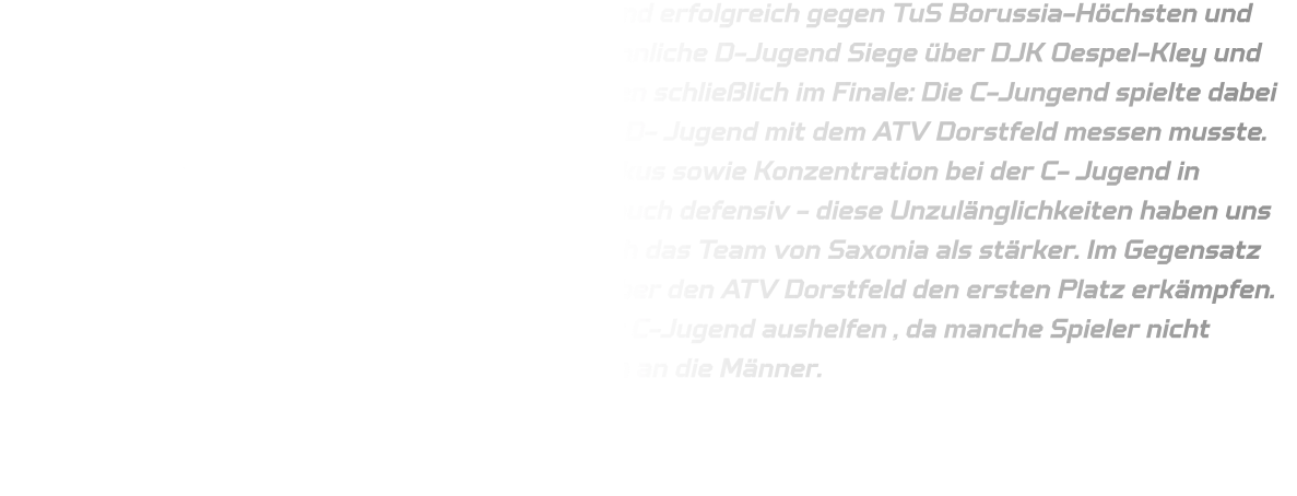 In ihrer Gruppe setzte sich die männliche C-Jugend erfolgreich gegen TuS Borussia-Höchsten und HVE Villigst-Ergste durch, während auch die männliche D-Jugend Siege über DJK Oespel-Kley und TV Emsdetten verzeichnete. Beide Teams standen schließlich im Finale: Die C-Jungend spielte dabei gegen DJK Saxonia-Dortmund, während sich die D- Jugend mit dem ATV Dorstfeld messen musste. Bedauerlicherweise resultierte ein Mangel an Fokus sowie Konzentration bei der C- Jugend in zahlreichen Fehlern sowohl in der Offensive als auch defensiv - diese Unzulänglichkeiten haben uns letztlich den Sieg gekostet; dieses Mal erwies sich das Team von Saxonia als stärker. Im Gegensatz dazu konnte sich die D- Jugend mit einem Sieg über den ATV Dorstfeld den ersten Platz erkämpfen. Die D-Jugend musste zwischen Zeitig mit bei der C-Jugend aushelfen , da manche Spieler nicht anwesend waren, hierfür ein großes Dankeschön an die Männer.
