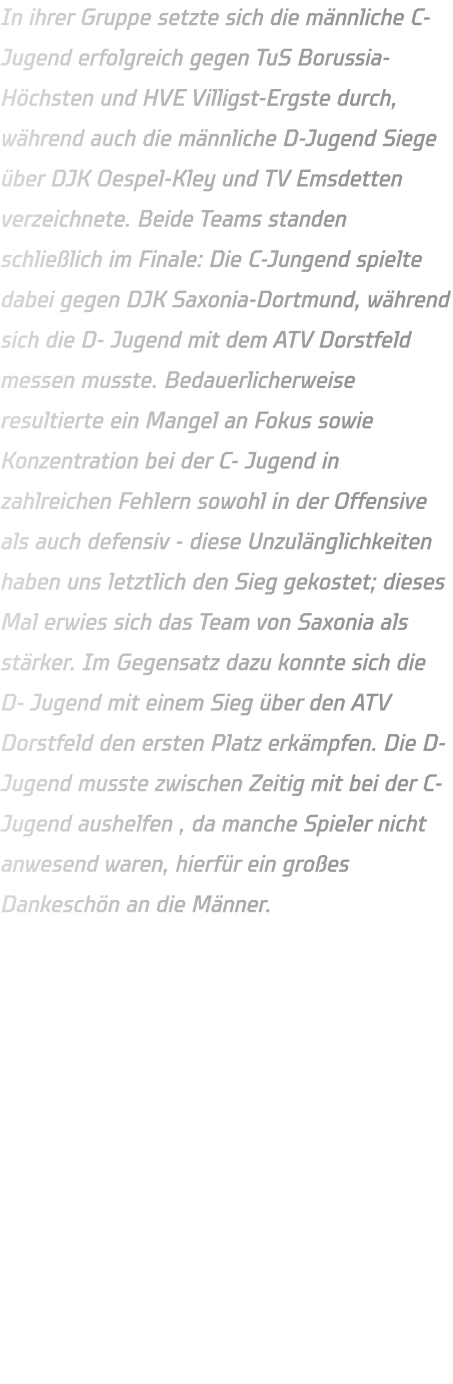 In ihrer Gruppe setzte sich die männliche C-Jugend erfolgreich gegen TuS Borussia-Höchsten und HVE Villigst-Ergste durch, während auch die männliche D-Jugend Siege über DJK Oespel-Kley und TV Emsdetten verzeichnete. Beide Teams standen schließlich im Finale: Die C-Jungend spielte dabei gegen DJK Saxonia-Dortmund, während sich die D- Jugend mit dem ATV Dorstfeld messen musste. Bedauerlicherweise resultierte ein Mangel an Fokus sowie Konzentration bei der C- Jugend in zahlreichen Fehlern sowohl in der Offensive als auch defensiv - diese Unzulänglichkeiten haben uns letztlich den Sieg gekostet; dieses Mal erwies sich das Team von Saxonia als stärker. Im Gegensatz dazu konnte sich die D- Jugend mit einem Sieg über den ATV Dorstfeld den ersten Platz erkämpfen. Die D-Jugend musste zwischen Zeitig mit bei der C-Jugend aushelfen , da manche Spieler nicht anwesend waren, hierfür ein großes Dankeschön an die Männer.
