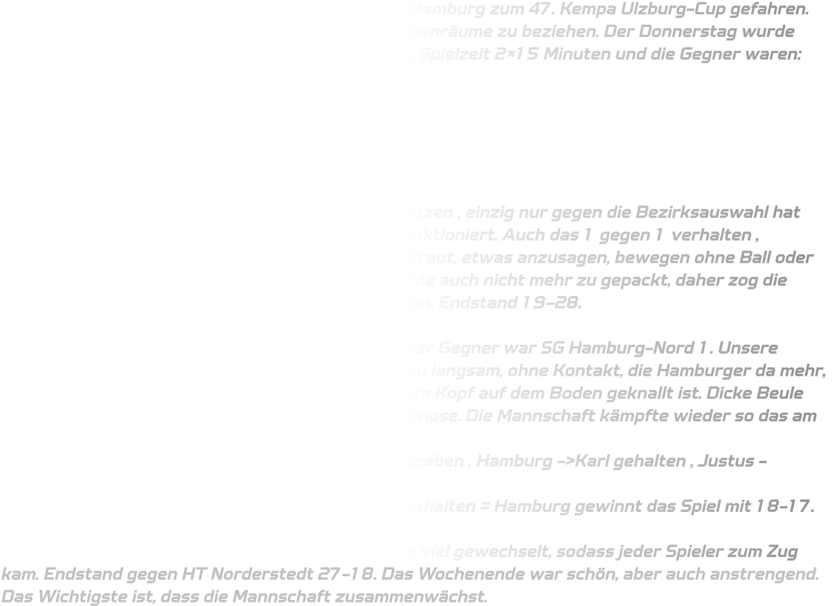 Am Donnerstag sind wir voll gepackt in Richtung Hamburg zum 47. Kempa Ulzburg-Cup gefahren. Kaum da waren die Autos schnell leer um die Klassenräume zu beziehen. Der Donnerstag wurde locker gestaltet, da wir am Freitag 4 Spiele haben, Spielzeit 2×15 Minuten und die Gegner waren:  - Bezirksauswahl Wiesbaden-Frankfurt - SV Henstedt-Ulzburg 1 - Barmstedter MTV 1 - Rellinger TV  in der Gruppenphase konnten wir uns gut durchsetzen , einzig nur gegen die Bezirksauswahl hat unsere Abwehr aber auch der Angriff nicht gut funktioniert. Auch das 1 gegen 1 verhalten , aufeinmal zu passiv , wir haben uns nicht mehr getraut, etwas anzusagen, bewegen ohne Ball oder zu überlaufen. Die Abwehr zu langsam und es wurde auch nicht mehr zu gepackt, daher zog die Bezirksauswahl Wiesbaden/Frankfurt mit +9 davon. Endstand 19–28.  Als zweiter zogen wir ins Viertelfinale ein und unser Gegner war SG Hamburg-Nord 1. Unsere Abwehr begann wie sie aufgehört hat, zu passiv, zu langsam, ohne Kontakt, die Hamburger da mehr, sodass Juli in der Luft gestoßen wurde und mit dem Kopf auf dem Boden geknallt ist. Dicke Beule und eine leichte Gehirnerschütterung war die Diagnose. Die Mannschaft kämpfte wieder so das am Ende des Spiels  15-15 stand. Heißt 7m werfen. Finn als Erstes daneben , Hamburg ->Karl gehalten , Justus ->übertreten , Hamburg> Tor, Pepe->Treffer, Hamburg->Karl gehalten, Elias-> gehalten = Hamburg gewinnt das Spiel mit 18-17.  Das Spiel um Platz 5 war etwas leichter, es wurde viel gewechselt, sodass jeder Spieler zum Zug kam. Endstand gegen HT Norderstedt 27-18. Das Wochenende war schön, aber auch anstrengend. Das Wichtigste ist, dass die Mannschaft zusammenwächst.