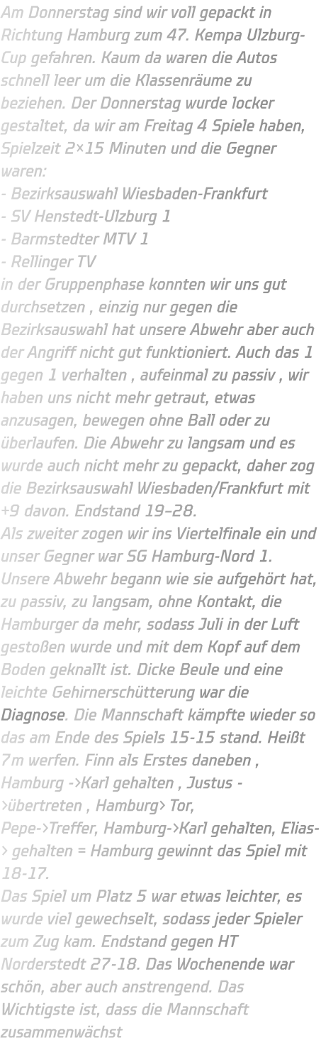 Am Donnerstag sind wir voll gepackt in Richtung Hamburg zum 47. Kempa Ulzburg-Cup gefahren. Kaum da waren die Autos schnell leer um die Klassenräume zu beziehen. Der Donnerstag wurde locker gestaltet, da wir am Freitag 4 Spiele haben, Spielzeit 2×15 Minuten und die Gegner waren: - Bezirksauswahl Wiesbaden-Frankfurt - SV Henstedt-Ulzburg 1 - Barmstedter MTV 1 - Rellinger TV in der Gruppenphase konnten wir uns gut durchsetzen , einzig nur gegen die Bezirksauswahl hat unsere Abwehr aber auch der Angriff nicht gut funktioniert. Auch das 1 gegen 1 verhalten , aufeinmal zu passiv , wir haben uns nicht mehr getraut, etwas anzusagen, bewegen ohne Ball oder zu überlaufen. Die Abwehr zu langsam und es wurde auch nicht mehr zu gepackt, daher zog die Bezirksauswahl Wiesbaden/Frankfurt mit +9 davon. Endstand 19–28. Als zweiter zogen wir ins Viertelfinale ein und unser Gegner war SG Hamburg-Nord 1. Unsere Abwehr begann wie sie aufgehört hat, zu passiv, zu langsam, ohne Kontakt, die Hamburger da mehr, sodass Juli in der Luft gestoßen wurde und mit dem Kopf auf dem Boden geknallt ist. Dicke Beule und eine leichte Gehirnerschütterung war die Diagnose. Die Mannschaft kämpfte wieder so das am Ende des Spiels 15-15 stand. Heißt 7m werfen. Finn als Erstes daneben , Hamburg ->Karl gehalten , Justus ->übertreten , Hamburg> Tor, Pepe->Treffer, Hamburg->Karl gehalten, Elias-> gehalten = Hamburg gewinnt das Spiel mit 18-17. Das Spiel um Platz 5 war etwas leichter, es wurde viel gewechselt, sodass jeder Spieler zum Zug kam. Endstand gegen HT Norderstedt 27-18. Das Wochenende war schön, aber auch anstrengend. Das Wichtigste ist, dass die Mannschaft zusammenwächst