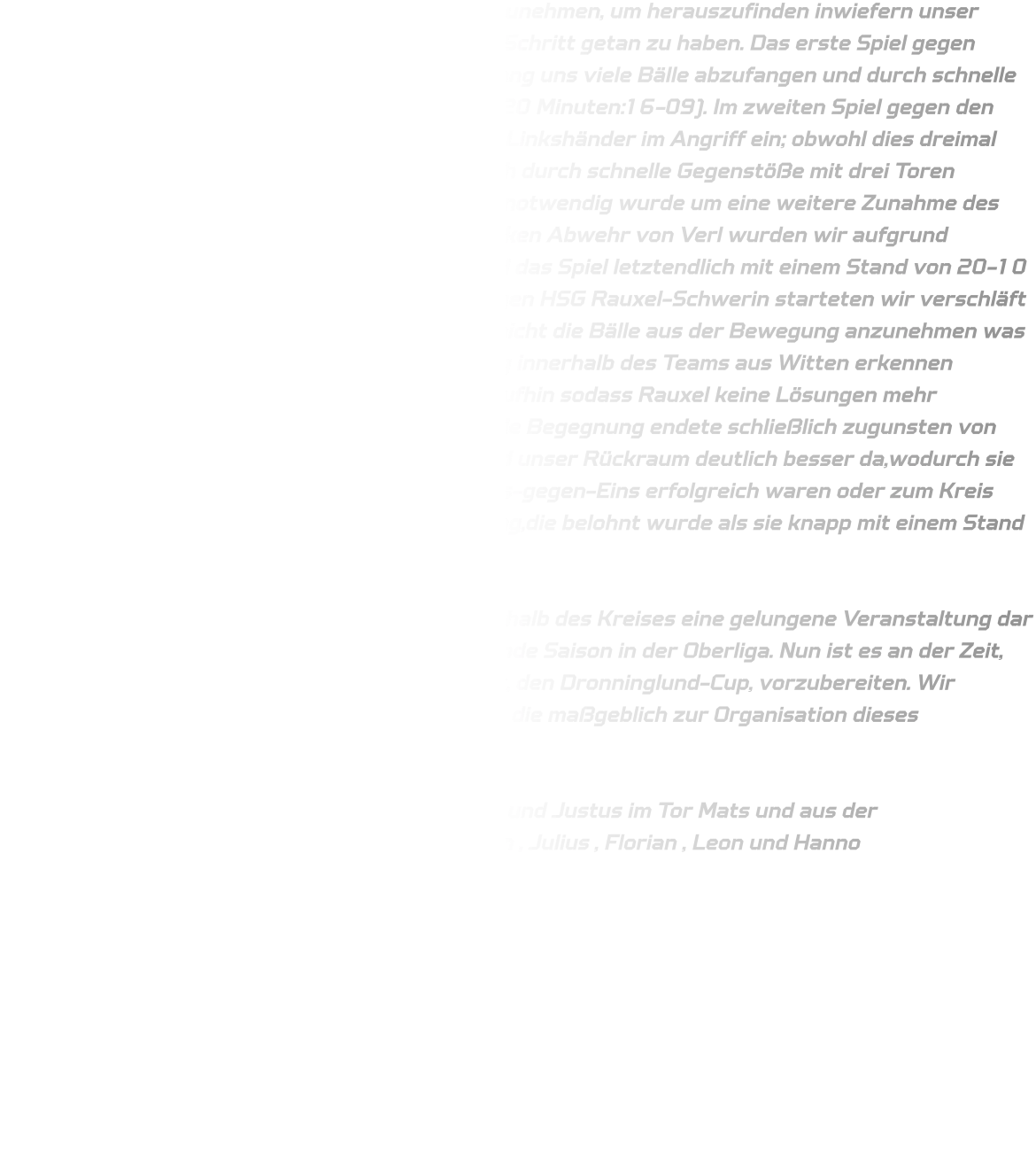 Wir entschieden uns dazu, die Möglichkeit wahrzunehmen, um herauszufinden inwiefern unser Potential reicht und sind zufrieden damit diesen Schritt getan zu haben. Das erste Spiel gegen Gevelsberg-Silschede verlief reibungslos; es gelang uns viele Bälle abzufangen und durch schnelle Gegenstöße Tore zu erzielen (Endstand nach 1x20 Minuten:16-09). Im zweiten Spiel gegen den qualifizierten TV Verl setzten wir unsere beiden Linkshänder im Angriff ein; obwohl dies dreimal funktionierte blieb der Erfolg aus.Verl konnte sich durch schnelle Gegenstöße mit drei Toren absetzen weshalb eine Umstellung unsererseits notwendig wurde um eine weitere Zunahme des Torunterschiedes zu verhindern.Trotz einer starken Abwehr von Verl wurden wir aufgrund zahlreicher Passfehler bestraft wodurch TV Verl das Spiel letztendlich mit einem Stand von 20-10 für sich entscheiden konnte.Im dritten Match gegen HSG Rauxel-Schwerin starteten wir verschläft in den ersten fünf Minuten.Vorne gelang es uns nicht die Bälle aus der Bewegung anzunehmen was dazu führte dass man eine leichte Überforderung innerhalb des Teams aus Witten erkennen konnte.Die Abwehr stabilisierte sich jedoch daraufhin sodass Rauxel keine Lösungen mehr fand,wenn auch leider etwas spät für Wittener,die Begegnung endete schließlich zugunsten von Rauxel (15 -11).Im letzten Match hingegen stand unser Rückraum deutlich besser da,wodurch sie die Bälle rechtzeitig annahmen sodass sie im Eins-gegen-Eins erfolgreich waren oder zum Kreis spielen konnten.Eine herausragende Teamleistung,die belohnt wurde als sie knapp mit einem Stand von (15 -14) gewann.  Für die C-Jugend stellte das erste Turnier außerhalb des Kreises eine gelungene Veranstaltung dar und legt einen soliden Grundstein für die kommende Saison in der Oberliga. Nun ist es an der Zeit, sich auf das bevorstehende Turnier in Dänemark, den Dronninglund-Cup, vorzubereiten. Wir möchten uns herzlich bei allen Helfern bedanken, die maßgeblich zur Organisation dieses hervorragenden Events beigetragen haben.  Es spielten aus der D-Jugend : Elias , Finn B., Jan und Justus im Tor Mats und aus der                 C-Jugend : Finn G. (Bank) , Timo  , Mats B. , Ruwen , Julius , Florian , Leon und Hanno  Im Tor: Ben K. Trainer : Michael und Bjarne