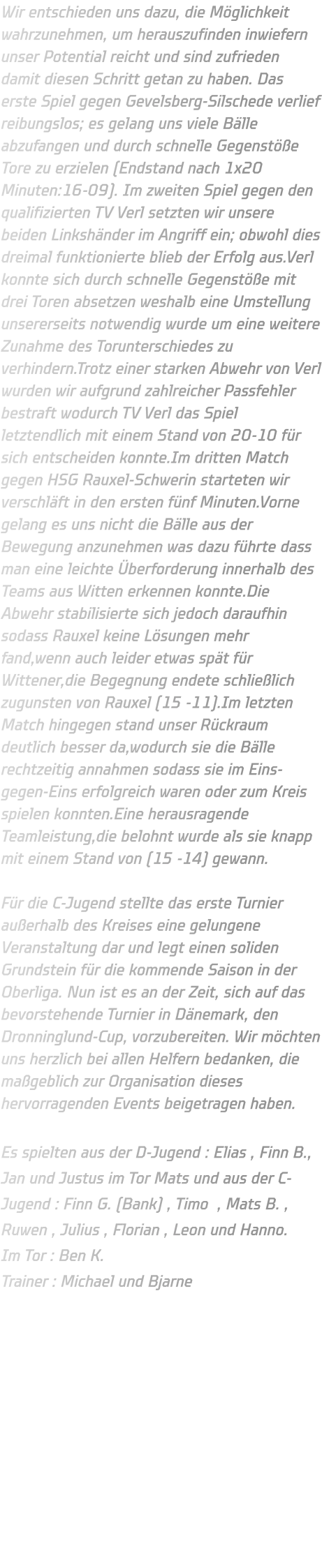 Wir entschieden uns dazu, die Möglichkeit wahrzunehmen, um herauszufinden inwiefern unser Potential reicht und sind zufrieden damit diesen Schritt getan zu haben. Das erste Spiel gegen Gevelsberg-Silschede verlief reibungslos; es gelang uns viele Bälle abzufangen und durch schnelle Gegenstöße Tore zu erzielen (Endstand nach 1x20 Minuten:16-09). Im zweiten Spiel gegen den qualifizierten TV Verl setzten wir unsere beiden Linkshänder im Angriff ein; obwohl dies dreimal funktionierte blieb der Erfolg aus.Verl konnte sich durch schnelle Gegenstöße mit drei Toren absetzen weshalb eine Umstellung unsererseits notwendig wurde um eine weitere Zunahme des Torunterschiedes zu verhindern.Trotz einer starken Abwehr von Verl wurden wir aufgrund zahlreicher Passfehler bestraft wodurch TV Verl das Spiel letztendlich mit einem Stand von 20-10 für sich entscheiden konnte.Im dritten Match gegen HSG Rauxel-Schwerin starteten wir verschläft in den ersten fünf Minuten.Vorne gelang es uns nicht die Bälle aus der Bewegung anzunehmen was dazu führte dass man eine leichte Überforderung innerhalb des Teams aus Witten erkennen konnte.Die Abwehr stabilisierte sich jedoch daraufhin sodass Rauxel keine Lösungen mehr fand,wenn auch leider etwas spät für Wittener,die Begegnung endete schließlich zugunsten von Rauxel (15 -11).Im letzten Match hingegen stand unser Rückraum deutlich besser da,wodurch sie die Bälle rechtzeitig annahmen sodass sie im Eins-gegen-Eins erfolgreich waren oder zum Kreis spielen konnten.Eine herausragende Teamleistung,die belohnt wurde als sie knapp mit einem Stand von (15 -14) gewann.  Für die C-Jugend stellte das erste Turnier außerhalb des Kreises eine gelungene Veranstaltung dar und legt einen soliden Grundstein für die kommende Saison in der Oberliga. Nun ist es an der Zeit, sich auf das bevorstehende Turnier in Dänemark, den Dronninglund-Cup, vorzubereiten. Wir möchten uns herzlich bei allen Helfern bedanken, die maßgeblich zur Organisation dieses hervorragenden Events beigetragen haben.  Es spielten aus der D-Jugend : Elias , Finn B., Jan und Justus im Tor Mats und aus der C-Jugend : Finn G. (Bank) , Timo  , Mats B. , Ruwen , Julius , Florian , Leon und Hanno. Im Tor : Ben K. Trainer : Michael und Bjarne