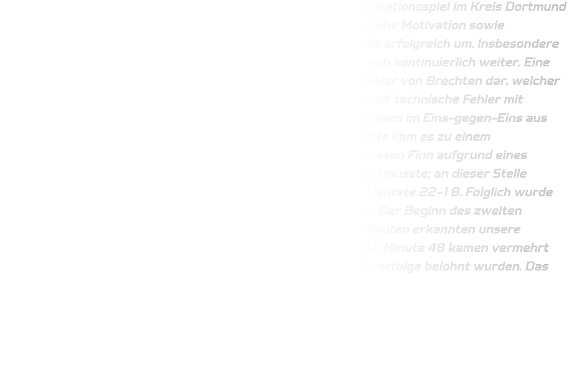 Am vergangenen Sonntag trafen wir in unserem finalen Qualifikationsspiel im Kreis Dortmund auf die JSG Brechten-Lünen. Unsere Mannschaft zeigte eine hohe Motivation sowie Konzentration und setzte die gestellten Aufgaben größtenteils erfolgreich um. Insbesondere unsere Abwehr präsentierte sich verbessert und entwickelt sich kontinuierlich weiter. Eine Herausforderung stellte für uns jedoch der linke Rückraumspieler von Brechten dar, welcher erfolgreiche Würfe erzielte. Im Angriff unterliefen uns vereinzelt technische Fehler mit Ballverlusten - dennoch gelangen uns erfolgreiche Konteraktionen im Eins-gegen-Eins aus dem Mittelfeld heraus. Kurz vor Ende des ersten Spielabschnitts kam es zu einem Zusammenstoß zwischen Paul (JSG) und Finn (HSG), infolgedessen Finn aufgrund eines gebrochenen Fingers sofort ins Krankenhaus gebracht werden musste; an dieser Stelle wünschen wir ihm eine schnelle Genesung! Der Halbzeitstand lautete 22-18. Folglich wurde Elias aus der D-Jugend für den verletzten Finn eingewechselt. Der Beginn des zweiten Spielabschnitts gestaltete sich zäh; erst nach knapp sieben Minuten erkannten unsere Rückraumspieler das Potenzial des Eins-gegen-Eins-Spiels. Ab Minute 48 kamen vermehrt Spieler aus der D-Jugend zum Einsatz, welche sogar durch Torerfolge belohnt wurden. Das Endergebnis lautete schließlich 40-33.