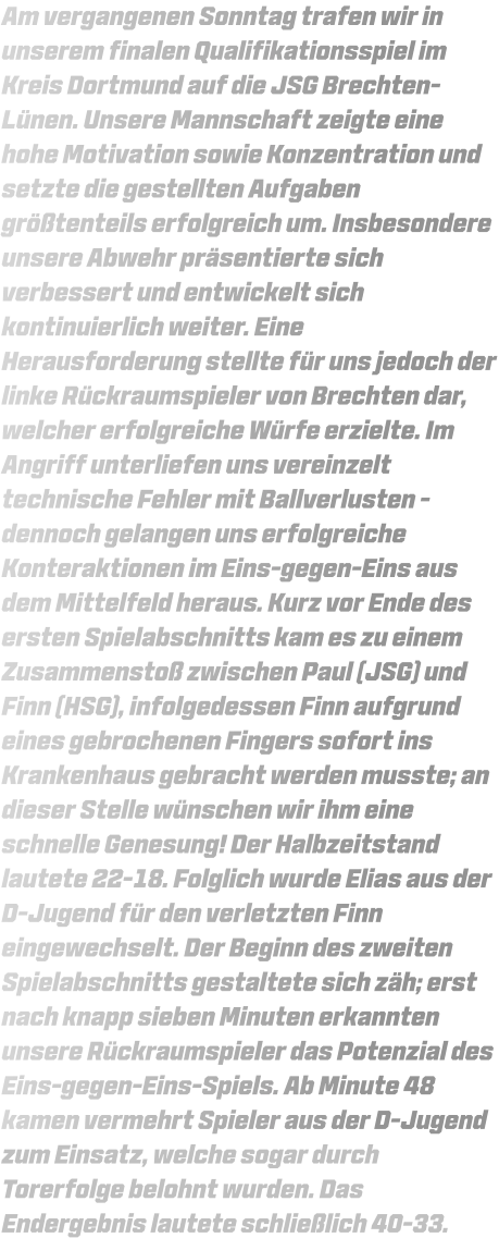Am vergangenen Sonntag trafen wir in unserem finalen Qualifikationsspiel im Kreis Dortmund auf die JSG Brechten-Lünen. Unsere Mannschaft zeigte eine hohe Motivation sowie Konzentration und setzte die gestellten Aufgaben größtenteils erfolgreich um. Insbesondere unsere Abwehr präsentierte sich verbessert und entwickelt sich kontinuierlich weiter. Eine Herausforderung stellte für uns jedoch der linke Rückraumspieler von Brechten dar, welcher erfolgreiche Würfe erzielte. Im Angriff unterliefen uns vereinzelt technische Fehler mit Ballverlusten - dennoch gelangen uns erfolgreiche Konteraktionen im Eins-gegen-Eins aus dem Mittelfeld heraus. Kurz vor Ende des ersten Spielabschnitts kam es zu einem Zusammenstoß zwischen Paul (JSG) und Finn (HSG), infolgedessen Finn aufgrund eines gebrochenen Fingers sofort ins Krankenhaus gebracht werden musste; an dieser Stelle wünschen wir ihm eine schnelle Genesung! Der Halbzeitstand lautete 22-18. Folglich wurde Elias aus der D-Jugend für den verletzten Finn eingewechselt. Der Beginn des zweiten Spielabschnitts gestaltete sich zäh; erst nach knapp sieben Minuten erkannten unsere Rückraumspieler das Potenzial des Eins-gegen-Eins-Spiels. Ab Minute 48 kamen vermehrt Spieler aus der D-Jugend zum Einsatz, welche sogar durch Torerfolge belohnt wurden. Das Endergebnis lautete schließlich 40-33.