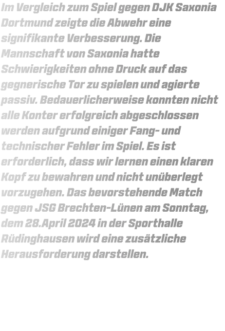 Im Vergleich zum Spiel gegen DJK Saxonia Dortmund zeigte die Abwehr eine signifikante Verbesserung. Die Mannschaft von Saxonia hatte Schwierigkeiten ohne Druck auf das gegnerische Tor zu spielen und agierte passiv. Bedauerlicherweise konnten nicht alle Konter erfolgreich abgeschlossen werden aufgrund einiger Fang- und technischer Fehler im Spiel. Es ist erforderlich, dass wir lernen einen klaren Kopf zu bewahren und nicht unüberlegt vorzugehen. Das bevorstehende Match gegen JSG Brechten-Lünen am Sonntag, dem 28.April 2024 in der Sporthalle Rüdinghausen wird eine zusätzliche Herausforderung darstellen.
