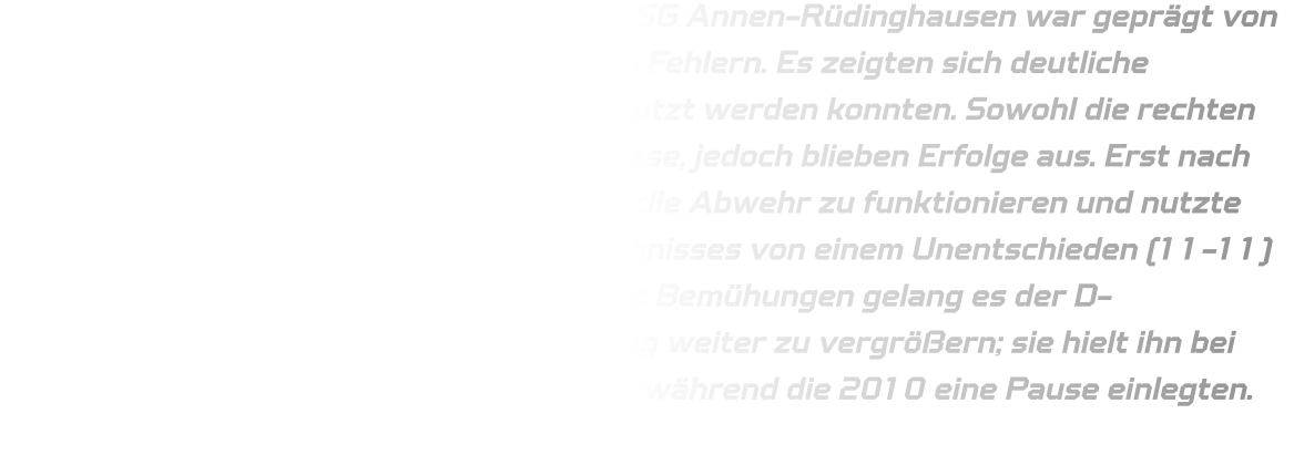 Der Start der C-Jugendmannschaft von HSG Annen-Rüdinghausen war geprägt von Zögerlichkeit und zahlreichen technischen Fehlern. Es zeigten sich deutliche Schwachstellen im Spiel, welche nicht genutzt werden konnten. Sowohl die rechten als auch linken Außenspieler erhielten Pässe, jedoch blieben Erfolge aus. Erst nach einer Phase von rund 13 Minuten begann die Abwehr zu funktionieren und nutzte gegnerische Fehler zum Ausbau des Ergebnisses von einem Unentschieden (11-11) auf einen klaren Vorsprung (19-11). Trotz Bemühungen gelang es der D-Jugendmannschaft nicht, diesen Vorsprung weiter zu vergrößern; sie hielt ihn bei einer Tordifferenz von zehn Treffern fest, während die 2010 eine Pause einlegten.
