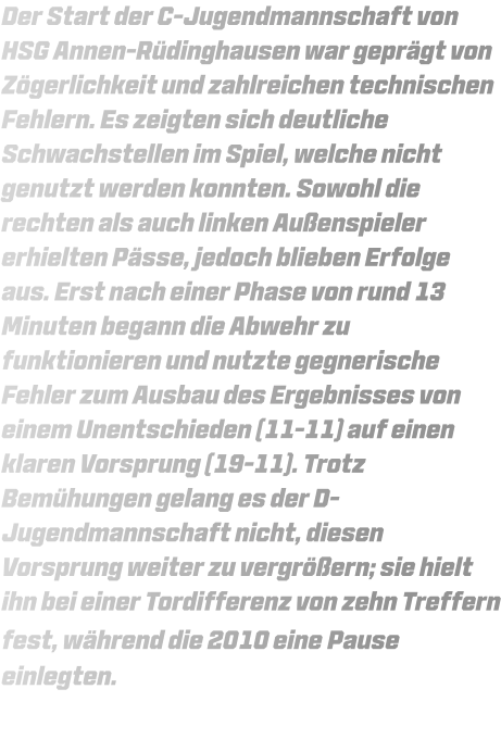 Der Start der C-Jugendmannschaft von HSG Annen-Rüdinghausen war geprägt von Zögerlichkeit und zahlreichen technischen Fehlern. Es zeigten sich deutliche Schwachstellen im Spiel, welche nicht genutzt werden konnten. Sowohl die rechten als auch linken Außenspieler erhielten Pässe, jedoch blieben Erfolge aus. Erst nach einer Phase von rund 13 Minuten begann die Abwehr zu funktionieren und nutzte gegnerische Fehler zum Ausbau des Ergebnisses von einem Unentschieden (11-11) auf einen klaren Vorsprung (19-11). Trotz Bemühungen gelang es der D-Jugendmannschaft nicht, diesen Vorsprung weiter zu vergrößern; sie hielt ihn bei einer Tordifferenz von zehn Treffern fest, während die 2010 eine Pause einlegten.