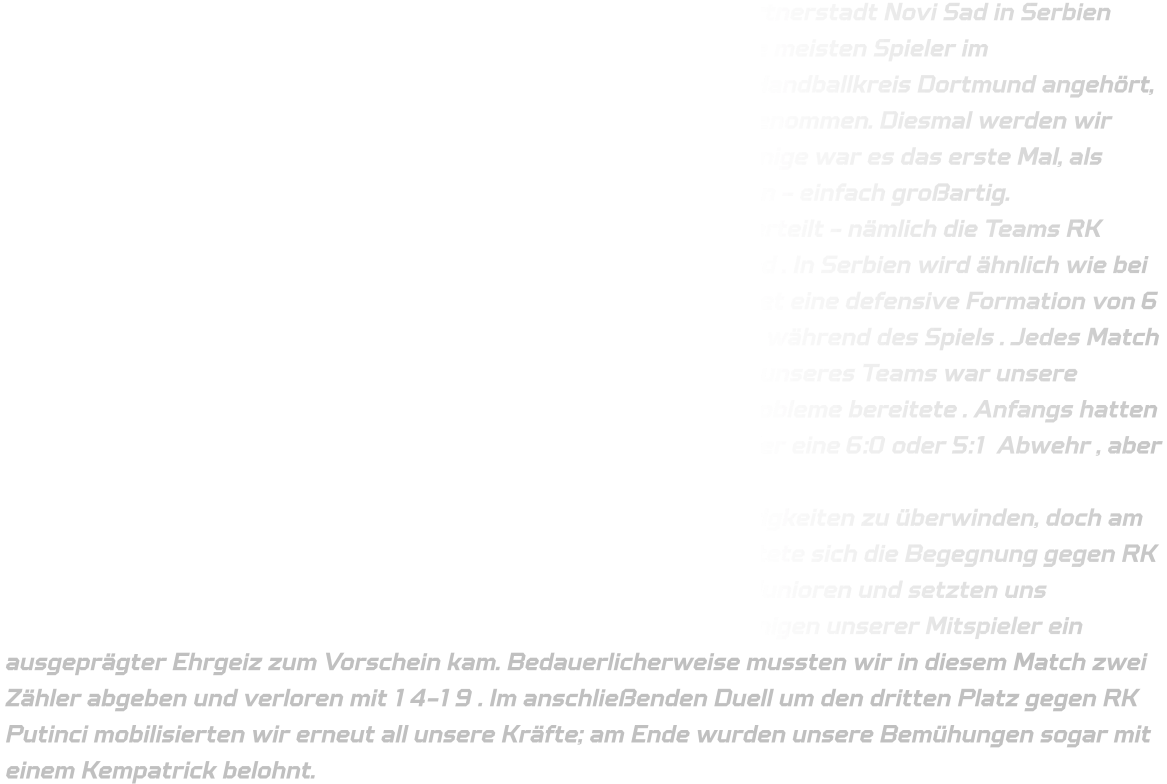 Es ist schon eine Weile her, dass ein Dortmunder Team in der Partnerstadt Novi Sad in Serbien war. Deshalb haben wir beschlossen, die Reise anzutreten. Da die meisten Spieler im Kreisauswahlteam sind und die HSG Annen-Rüdinghausen dem Handballkreis Dortmund angehört, haben wir die Einladung zum Rastimo Trofej Cup in Novi Sad angenommen. Diesmal werden wir jedoch fliegen statt mit dem Bus oder Mini Vans zu fahren. Für einige war es das erste Mal, als Mannschaft gemeinsam wie Profis an einem Turnier teilzunehmen - einfach großartig. Insgesamt nehmen zehn Teams teil und sind auf zwei Gruppen verteilt - nämlich die Teams RK Kikinda; RK Derdap;RK Dubocica ;RK Rastimo sowie HK Dortmund . In Serbien wird ähnlich wie bei den Seniorenmannschaften in Deutschland gespielt - das bedeutet eine defensive Formation von 6 Spielern vor dem Tor sowie beliebiges Austauschen von Spielern während des Spiels . Jedes Match dauert insgesamt zweimal fünfzehn Minuten . Ein großer Vorteil unseres Teams war unsere offensive Verteidigung , welche den serbischen Gegnern viele Probleme bereitete . Anfangs hatten wir Schwierigkeiten gegen ihre defensive Formation von entweder eine 6:0 oder 5:1 Abwehr , aber letztendlich konnten wir uns durchsetzen. In der Anfangsphase des ersten Spiels hatten wir einige Schwierigkeiten zu überwinden, doch am Ende konnten wir triumphieren. Besonders anspruchsvoll gestaltete sich die Begegnung gegen RK Dubocica; die älter wirkenden Spieler agierten wie erfahrene C-Junioren und setzten uns körperlich stark zu. Dennoch ließen wir nicht locker, wobei bei einigen unserer Mitspieler ein ausgeprägter Ehrgeiz zum Vorschein kam. Bedauerlicherweise mussten wir in diesem Match zwei Zähler abgeben und verloren mit 14-19 . Im anschließenden Duell um den dritten Platz gegen RK Putinci mobilisierten wir erneut all unsere Kräfte; am Ende wurden unsere Bemühungen sogar mit einem Kempatrick belohnt.
