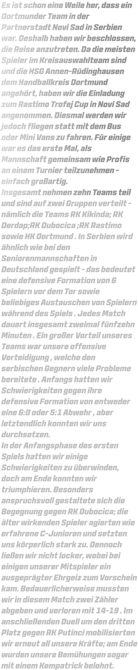 Es ist schon eine Weile her, dass ein Dortmunder Team in der Partnerstadt Novi Sad in Serbien war. Deshalb haben wir beschlossen, die Reise anzutreten. Da die meisten Spieler im Kreisauswahlteam sind und die HSG Annen-Rüdinghausen dem Handballkreis Dortmund angehört, haben wir die Einladung zum Rastimo Trofej Cup in Novi Sad angenommen. Diesmal werden wir jedoch fliegen statt mit dem Bus oder Mini Vans zu fahren. Für einige war es das erste Mal, als Mannschaft gemeinsam wie Profis an einem Turnier teilzunehmen - einfach großartig. Insgesamt nehmen zehn Teams teil und sind auf zwei Gruppen verteilt - nämlich die Teams RK Kikinda; RK Derdap;RK Dubocica ;RK Rastimo sowie HK Dortmund . In Serbien wird ähnlich wie bei den Seniorenmannschaften in Deutschland gespielt - das bedeutet eine defensive Formation von 6 Spielern vor dem Tor sowie beliebiges Austauschen von Spielern während des Spiels . Jedes Match dauert insgesamt zweimal fünfzehn Minuten . Ein großer Vorteil unseres Teams war unsere offensive Verteidigung , welche den serbischen Gegnern viele Probleme bereitete . Anfangs hatten wir Schwierigkeiten gegen ihre defensive Formation von entweder eine 6:0 oder 5:1 Abwehr , aber letztendlich konnten wir uns durchsetzen. In der Anfangsphase des ersten Spiels hatten wir einige Schwierigkeiten zu überwinden, doch am Ende konnten wir triumphieren. Besonders anspruchsvoll gestaltete sich die Begegnung gegen RK Dubocica; die älter wirkenden Spieler agierten wie erfahrene C-Junioren und setzten uns körperlich stark zu. Dennoch ließen wir nicht locker, wobei bei einigen unserer Mitspieler ein ausgeprägter Ehrgeiz zum Vorschein kam. Bedauerlicherweise mussten wir in diesem Match zwei Zähler abgeben und verloren mit 14-19 . Im anschließenden Duell um den dritten Platz gegen RK Putinci mobilisierten wir erneut all unsere Kräfte; am Ende wurden unsere Bemühungen sogar mit einem Kempatrick belohnt.