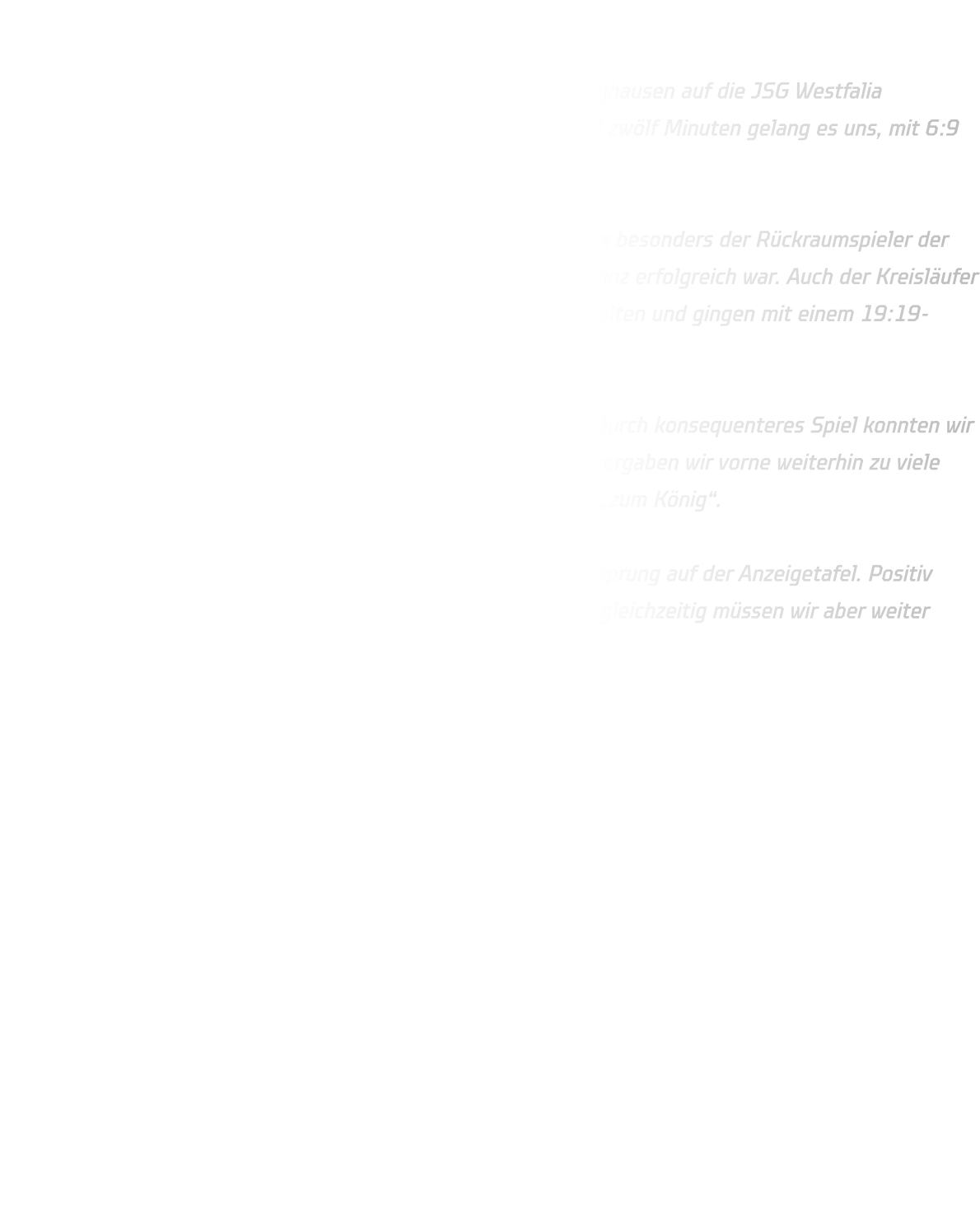 JSG Westfalia Dortmund – HSG Annen-Rüdinghausen  Am Wochenende traf unsere B-Jugend in der Sporthalle Renninghausen auf die JSG Westfalia Dortmund. Die Partie begann zunächst ausgeglichen. Nach rund zwölf Minuten gelang es uns, mit 6:9 einen ersten Drei-Tore-Vorsprung herauszuspielen.  Unsere Abwehr stand insgesamt ordentlich, jedoch bereitete uns besonders der Rückraumspieler der Dortmunder immer wieder Probleme, der mehrfach aus der Distanz erfolgreich war. Auch der Kreisläufer war schwer zu kontrollieren. So konnten wir die Führung nicht halten und gingen mit einem 19:19-Unentschieden in die Pause.  Nach dem Seitenwechsel legte die Mannschaft einen Gang zu. Durch konsequenteres Spiel konnten wir uns zwischenzeitlich sogar auf sechs Tore absetzen. Allerdings vergaben wir vorne weiterhin zu viele Chancen und machten den gegnerischen Torwart sprichwörtlich „zum König“.  Am Ende stand dennoch ein verdienter Sieg mit neun Toren Vorsprung auf der Anzeigetafel. Positiv bleibt, dass wir uns nach der Pause deutlich steigern konnten – gleichzeitig müssen wir aber weiter daran arbeiten, unsere Torchancen cleverer zu nutzen.