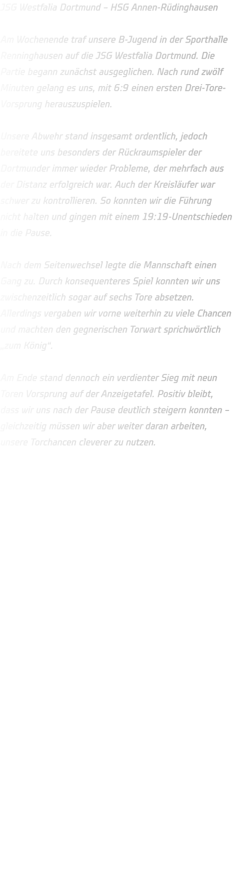 JSG Westfalia Dortmund – HSG Annen-Rüdinghausen  Am Wochenende traf unsere B-Jugend in der Sporthalle Renninghausen auf die JSG Westfalia Dortmund. Die Partie begann zunächst ausgeglichen. Nach rund zwölf Minuten gelang es uns, mit 6:9 einen ersten Drei-Tore-Vorsprung herauszuspielen.  Unsere Abwehr stand insgesamt ordentlich, jedoch bereitete uns besonders der Rückraumspieler der Dortmunder immer wieder Probleme, der mehrfach aus der Distanz erfolgreich war. Auch der Kreisläufer war schwer zu kontrollieren. So konnten wir die Führung nicht halten und gingen mit einem 19:19-Unentschieden in die Pause.  Nach dem Seitenwechsel legte die Mannschaft einen Gang zu. Durch konsequenteres Spiel konnten wir uns zwischenzeitlich sogar auf sechs Tore absetzen. Allerdings vergaben wir vorne weiterhin zu viele Chancen und machten den gegnerischen Torwart sprichwörtlich „zum König“.  Am Ende stand dennoch ein verdienter Sieg mit neun Toren Vorsprung auf der Anzeigetafel. Positiv bleibt, dass wir uns nach der Pause deutlich steigern konnten – gleichzeitig müssen wir aber weiter daran arbeiten, unsere Torchancen cleverer zu nutzen.