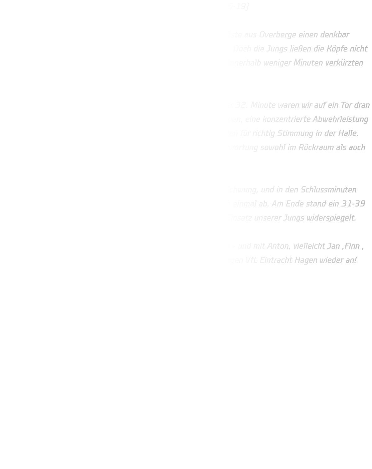 HSG Annen-Rüdinghausen – TuS Eintracht Overberge 31-39 (15-19)  Unsere C-Jugend erwischte gegen die körperlich überlegenen Gäste aus Overberge einen denkbar schlechten Start – nach nur sechs Minuten stand es bereits 1-6. Doch die Jungs ließen die Köpfe nicht hängen, bissen sich in die Partie und stabilisierten die Abwehr. Innerhalb weniger Minuten verkürzten wir wieder, sodass es zur Pause „nur“ 15-19 stand.  In der zweiten Hälfte zeigte das Team großen Kampfgeist: In der 32. Minute waren wir auf ein Tor dran (23-24) und hatten einen echten Lauf. Starke 1-gegen-1-Aktionen, eine konzentrierte Abwehrleistung und tolle Unterstützung der D-Jugendlichen Felix und Max sorgten für richtig Stimmung in der Halle. Besonders Justus glänzte mit 11 Treffern und übernahm Verantwortung sowohl im Rückraum als auch am Kreis.  Eine unglückliche 2-Minuten-Strafe nahm uns dann etwas den Schwung, und in den Schlussminuten setzte sich Overberge dank ihrer physischen Überlegenheit noch einmal ab. Am Ende stand ein 31-39 auf der Anzeigetafel – ein Ergebnis, das nicht ganz den großen Einsatz unserer Jungs widerspiegelt.  Kopf hoch, Jungs! Die Entwicklung stimmt, der Kampfgeist auch – und mit Anton, vielleicht Jan ,Finn , Mats und Poldi zurück im Kader greifen wir im nächsten Spiel gegen VfL Eintracht Hagen wieder an! 