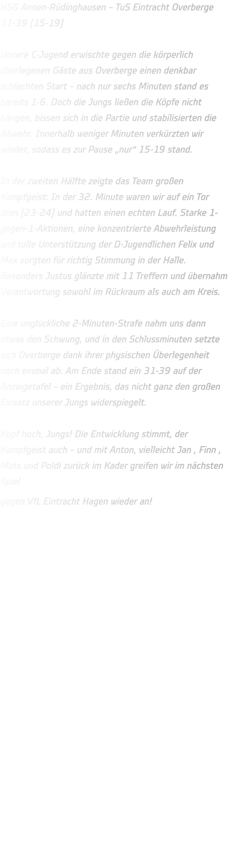HSG Annen-Rüdinghausen – TuS Eintracht Overberge 31-39 (15-19)  Unsere C-Jugend erwischte gegen die körperlich überlegenen Gäste aus Overberge einen denkbar schlechten Start – nach nur sechs Minuten stand es bereits 1-6. Doch die Jungs ließen die Köpfe nicht hängen, bissen sich in die Partie und stabilisierten die Abwehr. Innerhalb weniger Minuten verkürzten wir wieder, sodass es zur Pause „nur“ 15-19 stand.  In der zweiten Hälfte zeigte das Team großen Kampfgeist: In der 32. Minute waren wir auf ein Tor dran (23-24) und hatten einen echten Lauf. Starke 1-gegen-1-Aktionen, eine konzentrierte Abwehrleistung und tolle Unterstützung der D-Jugendlichen Felix und Max sorgten für richtig Stimmung in der Halle. Besonders Justus glänzte mit 11 Treffern und übernahm Verantwortung sowohl im Rückraum als auch am Kreis.  Eine unglückliche 2-Minuten-Strafe nahm uns dann etwas den Schwung, und in den Schlussminuten setzte sich Overberge dank ihrer physischen Überlegenheit noch einmal ab. Am Ende stand ein 31-39 auf der Anzeigetafel – ein Ergebnis, das nicht ganz den großen Einsatz unserer Jungs widerspiegelt.  Kopf hoch, Jungs! Die Entwicklung stimmt, der Kampfgeist auch – und mit Anton, vielleicht Jan , Finn , Mats und Poldi zurück im Kader greifen wir im nächsten Spiel gegen VfL Eintracht Hagen wieder an! 