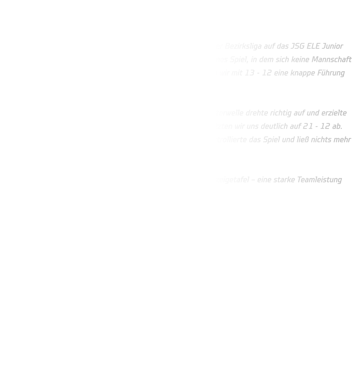 JSG ELE Junior Team 2 vs. HSG Annen-Rüdinghausen Endstand: 19 - 29 (12 - 13)  Die männliche B-Jugend der HSG Annen-Rüdinghausen traf in der Bezirksliga auf das JSG ELE Junior Team 2. In der ersten Halbzeit entwickelte sich ein ausgeglichenes Spiel, in dem sich keine Mannschaft entscheidend absetzen konnte. Erst kurz vor der Pause konnten wir mit 13 - 12 eine knappe Führung mit in die Kabine nehmen.  Nach dem Seitenwechsel startete unser Team furios: Noah Westerwelle drehte richtig auf und erzielte in nur fünf Minuten gleich fünf Treffer per Gegenstoß! Damit setzten wir uns deutlich auf 21 - 12 ab. Trotz einer Auszeit des Gegners blieb die HSG konzentriert, kontrollierte das Spiel und ließ nichts mehr anbrennen.  Am Ende stand ein verdienter 29 - 19-Auswärtssieg auf der Anzeigetafel – eine starke Teamleistung mit viel Tempo und Einsatz. 