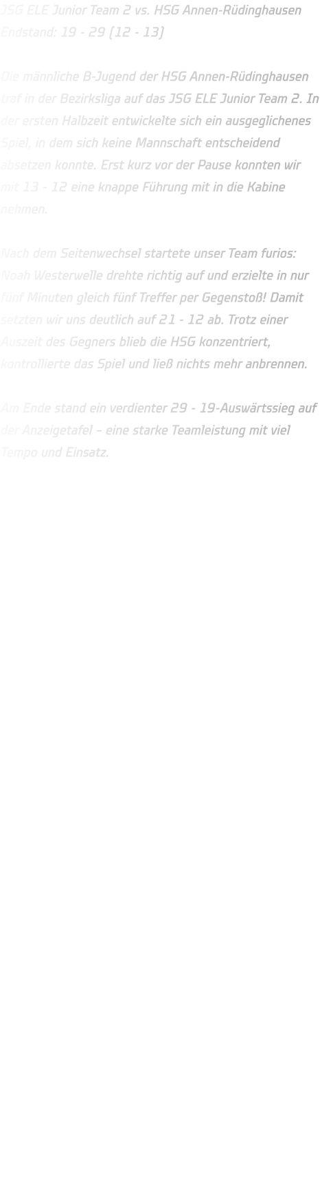 JSG ELE Junior Team 2 vs. HSG Annen-Rüdinghausen Endstand: 19 - 29 (12 - 13)  Die männliche B-Jugend der HSG Annen-Rüdinghausen traf in der Bezirksliga auf das JSG ELE Junior Team 2. In der ersten Halbzeit entwickelte sich ein ausgeglichenes Spiel, in dem sich keine Mannschaft entscheidend absetzen konnte. Erst kurz vor der Pause konnten wir mit 13 - 12 eine knappe Führung mit in die Kabine nehmen.  Nach dem Seitenwechsel startete unser Team furios: Noah Westerwelle drehte richtig auf und erzielte in nur fünf Minuten gleich fünf Treffer per Gegenstoß! Damit setzten wir uns deutlich auf 21 - 12 ab. Trotz einer Auszeit des Gegners blieb die HSG konzentriert, kontrollierte das Spiel und ließ nichts mehr anbrennen.  Am Ende stand ein verdienter 29 - 19-Auswärtssieg auf der Anzeigetafel – eine starke Teamleistung mit viel Tempo und Einsatz. 