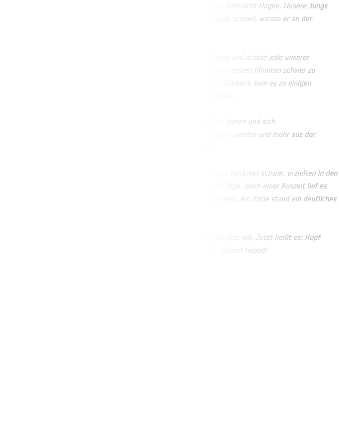 Die männliche C-Jugend traf am Dienstag auf den Erstplatzierten VfL Eintracht Hagen. Unsere Jungs gingen motiviert und kämpferisch in die Partie, doch der Gegner zeigte schnell, warum er an der Tabellenspitze steht.  Eintracht Hagen war körperlich überlegen, spielte mit enormem Tempo und nutzte jede unserer Unsicherheiten konsequent aus. Vor allem das Harz machte uns in den ersten Minuten schwer zu schaffen – in Witten können wir ja leider noch nicht damit trainieren. Dadurch kam es zu einigen Fehlpässen, die Hagen gnadenlos mit schnellen Gegenstößen bestrafte.  Trotzdem zeigte die Mannschaft immer wieder, dass sie bereit ist, zu lernen und sich weiterzuentwickeln. Besonders im Eins-gegen-Eins müssen wir mutiger werden und mehr aus der Bewegung kommen – daran werden wir im Training weiterarbeiten.  Zur Halbzeit stand es 27-09 für Hagen. Nach der Pause taten wir uns zunächst schwer, erzielten in den ersten sieben Minuten kein Tor und kassierten zehn Gegentreffer in Folge. Nach einer Auszeit lief es dann etwas besser, und wir konnten immerhin noch neun Treffer erzielen. Am Ende stand ein deutliches 59-18 auf der Anzeigetafel.  Auch wenn das Ergebnis klar ist – wir nehmen viele wichtige Erkenntnisse mit. Jetzt heißt es: Kopf hoch, weiter hart arbeiten und beim nächsten Spiel zeigen, was wir gelernt haben! 