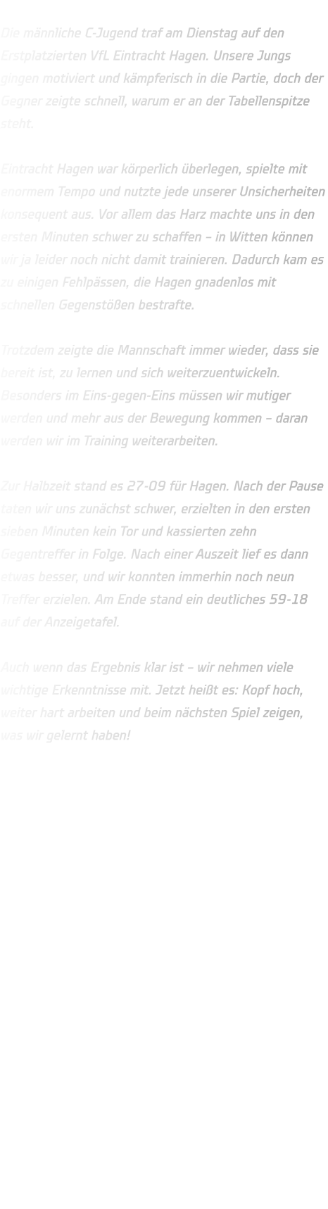 Die männliche C-Jugend traf am Dienstag auf den Erstplatzierten VfL Eintracht Hagen. Unsere Jungs gingen motiviert und kämpferisch in die Partie, doch der Gegner zeigte schnell, warum er an der Tabellenspitze steht.  Eintracht Hagen war körperlich überlegen, spielte mit enormem Tempo und nutzte jede unserer Unsicherheiten konsequent aus. Vor allem das Harz machte uns in den ersten Minuten schwer zu schaffen – in Witten können wir ja leider noch nicht damit trainieren. Dadurch kam es zu einigen Fehlpässen, die Hagen gnadenlos mit schnellen Gegenstößen bestrafte.  Trotzdem zeigte die Mannschaft immer wieder, dass sie bereit ist, zu lernen und sich weiterzuentwickeln. Besonders im Eins-gegen-Eins müssen wir mutiger werden und mehr aus der Bewegung kommen – daran werden wir im Training weiterarbeiten.  Zur Halbzeit stand es 27-09 für Hagen. Nach der Pause taten wir uns zunächst schwer, erzielten in den ersten sieben Minuten kein Tor und kassierten zehn Gegentreffer in Folge. Nach einer Auszeit lief es dann etwas besser, und wir konnten immerhin noch neun Treffer erzielen. Am Ende stand ein deutliches 59-18 auf der Anzeigetafel.  Auch wenn das Ergebnis klar ist – wir nehmen viele wichtige Erkenntnisse mit. Jetzt heißt es: Kopf hoch, weiter hart arbeiten und beim nächsten Spiel zeigen, was wir gelernt haben! 