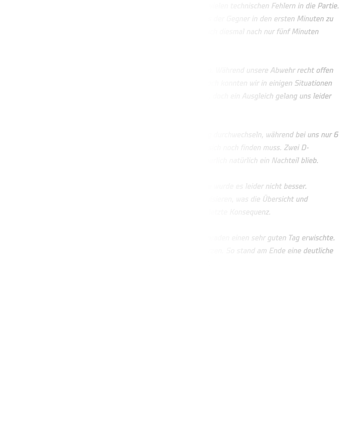 Unser Problem bleibt weiterhin gleich: Wir starten zu oft mit zu vielen technischen Fehlern in die Partie. Fangfehler, Schrittfehler oder ungenaue Pässe führen dazu, dass der Gegner in den ersten Minuten zu vielen einfachen Toren über Gegenstöße kommt. So lagen wir auch diesmal nach nur fünf Minuten bereits mit 2:5 zurück.  Nach und nach konnten wir uns aber wieder etwas heranarbeiten. Während unsere Abwehr recht offen agierte, stand JSG Westfalen sehr defensiv und kompakt. Dennoch konnten wir in einigen Situationen gute Lösungen finden. In der 14. Minute verkürzten wir auf 6:8, doch ein Ausgleich gelang uns leider nie.  JSG Westfalen 2 zeigte eine starke Bank und konnte regelmäßig durchwechseln, während bei uns nur 6 bis 8 Spieler konstant auf hohem Niveau spielten und der Rest sich noch finden muss. Zwei D-Jugendliche halfen aus, was zwar stark von ihnen war, aber körperlich natürlich ein Nachteil blieb.  Zur Halbzeit stand es 12:19 für die Gäste. In der zweiten Hälfte wurde es leider nicht besser. Verletzungsbedingt mussten wir auf Rückraum und Mitte improvisieren, was die Übersicht und Abstimmung erschwerte. Auch im 1-gegen-1 fehlt uns noch die letzte Konsequenz.  Ein Lichtblick war unser Torhüter Anton, der mit neun starken Paraden einen sehr guten Tag erwischte. Trotzdem reichte es am Ende nicht, um den Rückstand zu verkürzen. So stand am Ende eine deutliche 24:36-Niederlage gegen den Zweitplatzierten JSG Westfalen 2.