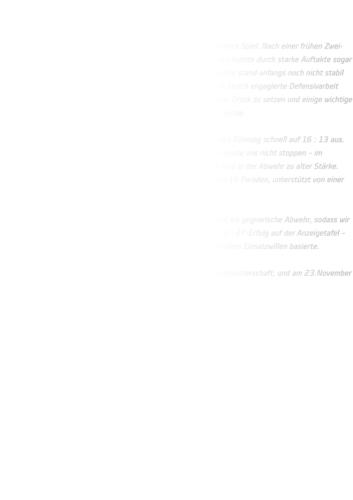 HSG Annen-Rüdinghausen vs. JSG Brechten-Lünen Endstand: 35 : 27 (13 : 12)  In der ersten Halbzeit entwickelte sich ein weitgehend ausgeglichenes Spiel. Nach einer frühen Zwei-Tore-Führung kam die JSG Brechten-Lünen immer wieder heran und konnte durch starke Auftakte sogar zwischenzeitlich mit drei Toren in Führung gehen. Unsere 6-0-Abwehr stand anfangs noch nicht stabil genug, doch im weiteren Verlauf fanden wir immer besser ins Spiel. Durch engagierte Defensivarbeit gelang es uns, Kreisläufer und Rückraumschützen zunehmend unter Druck zu setzen und einige wichtige Ballgewinne zu erzielen. Zur Halbzeit lagen wir knapp mit 13 : 12 vorne.  Im zweiten Durchgang starteten wir konzentriert und bauten unsere Führung schnell auf 16 : 13 aus. Auch eine kurze Unterzahlphase nach einer Zwei-Minuten-Strafe konnte uns nicht stoppen – im Gegenteil: das Team blieb geschlossen, kämpfte füreinander und fand in der Abwehr zu alter Stärke. Torhüter Lennart erwischte einen starken Tag und glänzte mit rund 10 Paraden, unterstützt von einer aufmerksam agierenden Deckung.  Im Angriff sorgten klare Auftakte und gute Laufwege für Druck auf die gegnerische Abwehr, sodass wir uns Tor um Tor absetzen konnten. Am Ende stand ein verdienter 35 : 27-Erfolg auf der Anzeigetafel – ein Sieg, der auf einer geschlossenen Mannschaftsleistung und großem Einsatzwillen basierte.  Weiter geht’s am 22. November mit der Dortmunder Jugend-Stadtmeisterschaft, und am 23.November der Sonntag das nächste Highlight ansteht: Derby-Time gegen TuS Bommern! 
