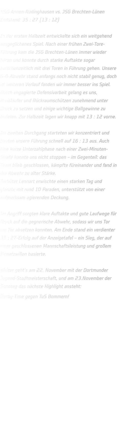 HSG Annen-Rüdinghausen vs. JSG Brechten-Lünen Endstand: 35 : 27 (13 : 12)  In der ersten Halbzeit entwickelte sich ein weitgehend ausgeglichenes Spiel. Nach einer frühen Zwei-Tore-Führung kam die JSG Brechten-Lünen immer wieder heran und konnte durch starke Auftakte sogar zwischenzeitlich mit drei Toren in Führung gehen. Unsere 6-0-Abwehr stand anfangs noch nicht stabil genug, doch im weiteren Verlauf fanden wir immer besser ins Spiel. Durch engagierte Defensivarbeit gelang es uns, Kreisläufer und Rückraumschützen zunehmend unter Druck zu setzen und einige wichtige Ballgewinne zu erzielen. Zur Halbzeit lagen wir knapp mit 13 : 12 vorne.  Im zweiten Durchgang starteten wir konzentriert und bauten unsere Führung schnell auf 16 : 13 aus. Auch eine kurze Unterzahlphase nach einer Zwei-Minuten-Strafe konnte uns nicht stoppen – im Gegenteil: das Team blieb geschlossen, kämpfte füreinander und fand in der Abwehr zu alter Stärke. Torhüter Lennart erwischte einen starken Tag und glänzte mit rund 10 Paraden, unterstützt von einer aufmerksam agierenden Deckung.  Im Angriff sorgten klare Auftakte und gute Laufwege für Druck auf die gegnerische Abwehr, sodass wir uns Tor um Tor absetzen konnten. Am Ende stand ein verdienter 35 : 27-Erfolg auf der Anzeigetafel – ein Sieg, der auf einer geschlossenen Mannschaftsleistung und großem Einsatzwillen basierte.  Weiter geht’s am 22. November mit der Dortmunder Jugend-Stadtmeisterschaft, und am 23.November der Sonntag das nächste Highlight ansteht: Derby-Time gegen TuS Bommern! 