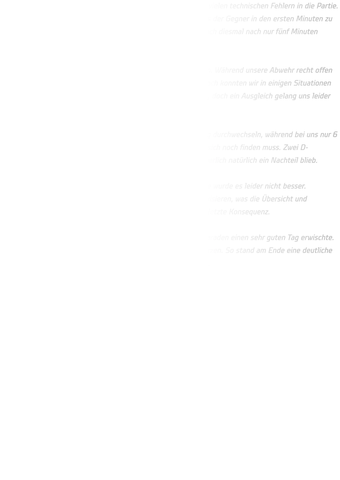Unser Problem bleibt weiterhin gleich: Wir starten zu oft mit zu vielen technischen Fehlern in die Partie. Fangfehler, Schrittfehler oder ungenaue Pässe führen dazu, dass der Gegner in den ersten Minuten zu vielen einfachen Toren über Gegenstöße kommt. So lagen wir auch diesmal nach nur fünf Minuten bereits mit 2:5 zurück.  Nach und nach konnten wir uns aber wieder etwas heranarbeiten. Während unsere Abwehr recht offen agierte, stand JSG Westfalen sehr defensiv und kompakt. Dennoch konnten wir in einigen Situationen gute Lösungen finden. In der 14. Minute verkürzten wir auf 6:8, doch ein Ausgleich gelang uns leider nie.  JSG Westfalen 2 zeigte eine starke Bank und konnte regelmäßig durchwechseln, während bei uns nur 6 bis 8 Spieler konstant auf hohem Niveau spielten und der Rest sich noch finden muss. Zwei D-Jugendliche halfen aus, was zwar stark von ihnen war, aber körperlich natürlich ein Nachteil blieb.  Zur Halbzeit stand es 12:19 für die Gäste. In der zweiten Hälfte wurde es leider nicht besser. Verletzungsbedingt mussten wir auf Rückraum und Mitte improvisieren, was die Übersicht und Abstimmung erschwerte. Auch im 1-gegen-1 fehlt uns noch die letzte Konsequenz.  Ein Lichtblick war unser Torhüter Anton, der mit neun starken Paraden einen sehr guten Tag erwischte. Trotzdem reichte es am Ende nicht, um den Rückstand zu verkürzen. So stand am Ende eine deutliche 24:36-Niederlage gegen den Zweitplatzierten JSG Westfalen 2.