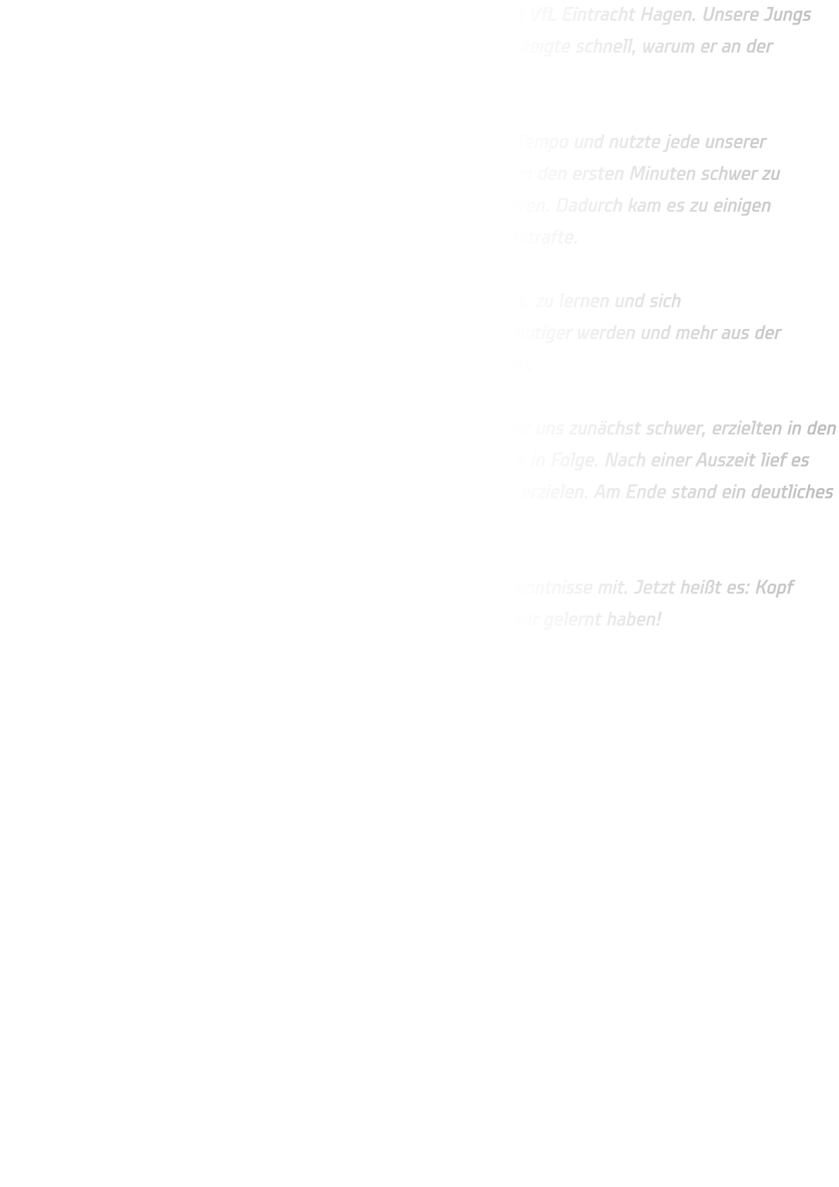 Die männliche C-Jugend traf am Dienstag auf den Erstplatzierten VfL Eintracht Hagen. Unsere Jungs gingen motiviert und kämpferisch in die Partie, doch der Gegner zeigte schnell, warum er an der Tabellenspitze steht.  Eintracht Hagen war körperlich überlegen, spielte mit enormem Tempo und nutzte jede unserer Unsicherheiten konsequent aus. Vor allem das Harz machte uns in den ersten Minuten schwer zu schaffen – in Witten können wir ja leider noch nicht damit trainieren. Dadurch kam es zu einigen Fehlpässen, die Hagen gnadenlos mit schnellen Gegenstößen bestrafte.  Trotzdem zeigte die Mannschaft immer wieder, dass sie bereit ist, zu lernen und sich weiterzuentwickeln. Besonders im Eins-gegen-Eins müssen wir mutiger werden und mehr aus der Bewegung kommen – daran werden wir im Training weiterarbeiten.  Zur Halbzeit stand es 27-09 für Hagen. Nach der Pause taten wir uns zunächst schwer, erzielten in den ersten sieben Minuten kein Tor und kassierten zehn Gegentreffer in Folge. Nach einer Auszeit lief es dann etwas besser, und wir konnten immerhin noch neun Treffer erzielen. Am Ende stand ein deutliches 59-18 auf der Anzeigetafel.  Auch wenn das Ergebnis klar ist – wir nehmen viele wichtige Erkenntnisse mit. Jetzt heißt es: Kopf hoch, weiter hart arbeiten und beim nächsten Spiel zeigen, was wir gelernt haben! 