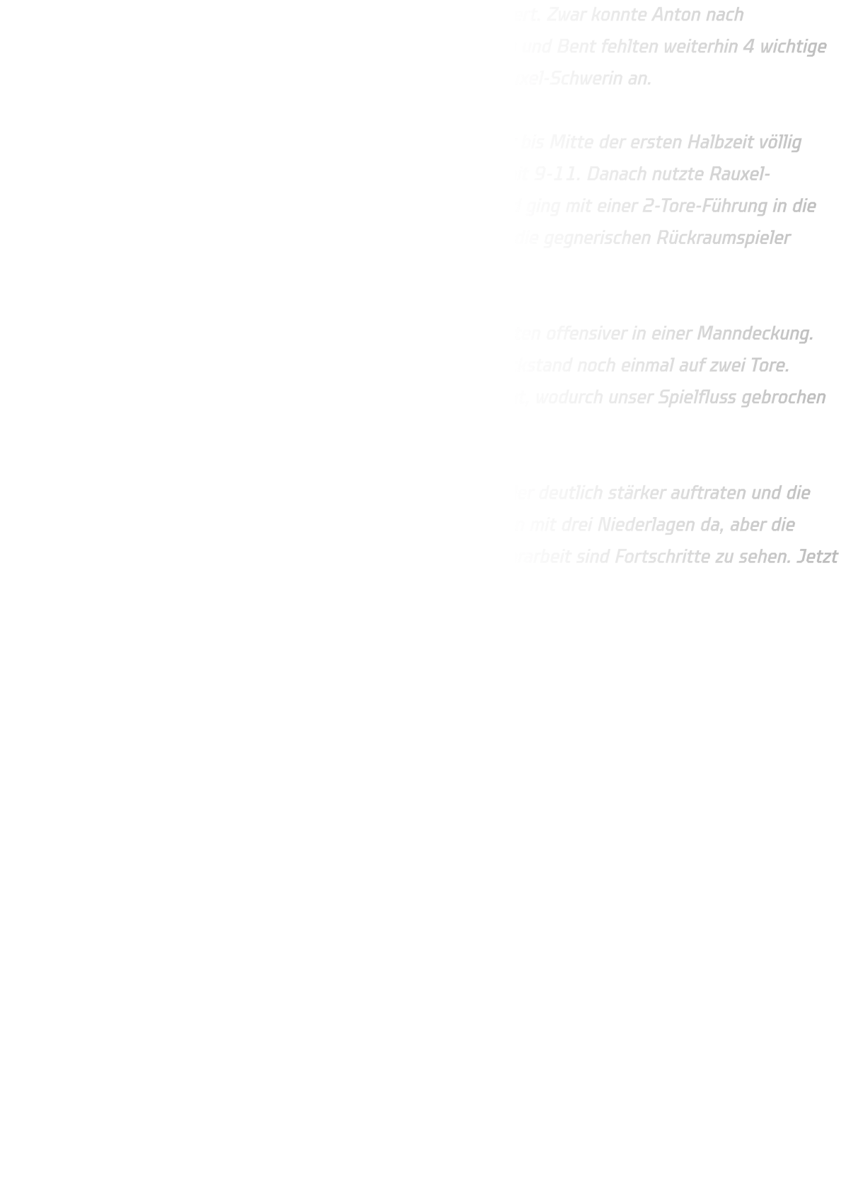 Weitere Ausfälle haben uns das Spiel nach vorne wieder erschwert. Zwar konnte Anton nach Verletzungspause zurückkehren, doch mit Jan und Finn , Vedran und Bent fehlten weiterhin 4 wichtige Spieler. So traten wir ersatzgeschwächt gegen die HSG DJK Rauxel-Schwerin an.  Unsere 3-2-1-Abwehr stand zu Beginn stabil, und das Spiel war bis Mitte der ersten Halbzeit völlig ausgeglichen. Nach rund 12 Minuten führten wir sogar knapp mit 9-11. Danach nutzte Rauxel-Schwerin aber seine körperliche Überlegenheit im Rückraum und ging mit einer 2-Tore-Führung in die Pause. Besonders im 1-gegen-1 hatten wir Schwierigkeiten, da die gegnerischen Rückraumspieler körperlich deutlich überlegen waren.  In der zweiten Hälfte stellten wir die Deckung um und verteidigten offensiver in einer Manndeckung. Dadurch kämpften wir uns wieder heran und verkürzten den Rückstand noch einmal auf zwei Tore. Leider nahm der Gegner genau in dieser Phase ein Team-Timeout, wodurch unser Spielfluss gebrochen wurde. Am Ende mussten wir uns mit 39-34 geschlagen geben.  Positiv bleibt, dass wir durch die Umstellung in der Abwehr wieder deutlich stärker auftraten und die Jungs bis zum Schluss alles gegeben haben. Zwar stehen wir nun mit drei Niederlagen da, aber die Entwicklung ist klar erkennbar: technisch wie auch in der Abwehrarbeit sind Fortschritte zu sehen. Jetzt heißt es, gegen Oberberge die nächste Chance zu nutzen!
