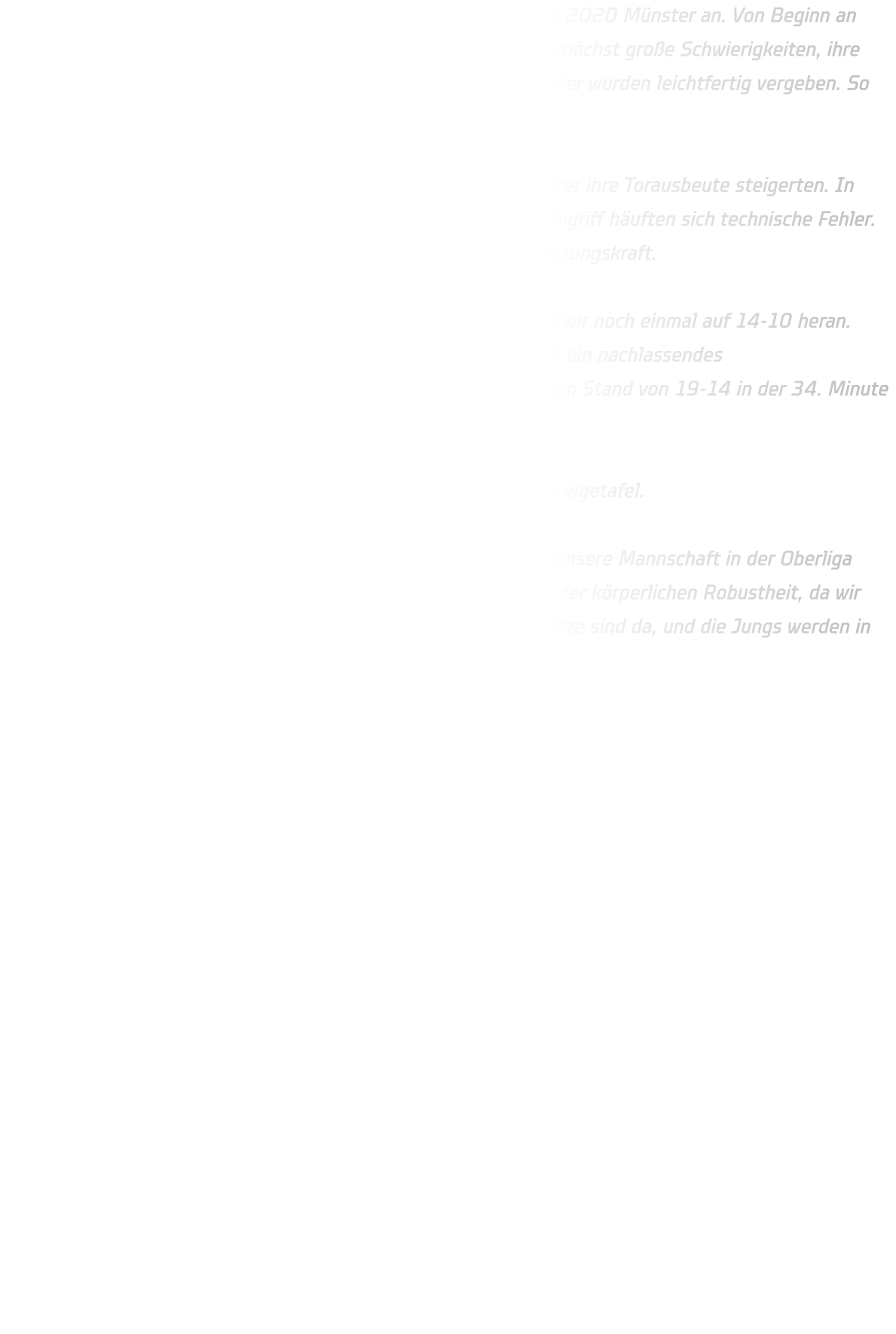 Am Sonntag trat unsere männliche C-Jugend in Münster beim HV 2020 Münster an. Von Beginn an entwickelte sich ein ausgeglichenes Spiel. Beide Teams hatten zunächst große Schwierigkeiten, ihre Chancen konsequent zu nutzen. Viele Würfe verfehlten das Tor oder wurden leichtfertig vergeben. So stand es nach 20 Minuten noch immer 5-5.  Bis zur 40. Minute hielten wir das Spiel offen, ehe die Münsteraner ihre Torausbeute steigerten. In unserer Abwehr fehlte nun die letzte Konsequenz, und auch im Angriff häuften sich technische Fehler. Pässe gingen verloren, und im 1-gegen-1 fehlte uns die Durchsetzungskraft.  Trotzdem zeigten die Jungs Moral: Mit einem 3-Tore-Lauf kamen wir noch einmal auf 14-10 heran. Doch die Hoffnung währte nur kurz – zu viele einfache Fehler und ein nachlassendes Durchsetzungsvermögen ließen Münster wieder davonziehen. Beim Stand von 19-14 in der 34. Minute war das Spiel endgültig gekippt.  Am Ende stand ein 33-22 für den HV 2020 Münster auf der Anzeigetafel.  Auch wenn das Ergebnis deutlich ausfiel, zeigte die Partie, dass unsere Mannschaft in der Oberliga mithalten kann. Noch fehlt es an Konstanz im 1-gegen-1 und an der körperlichen Robustheit, da wir überwiegend mit einem jungen Jahrgang antreten. Aber die Ansätze sind da, und die Jungs werden in der Zukunft noch stärker aus solchen Spielen hervorgehen.