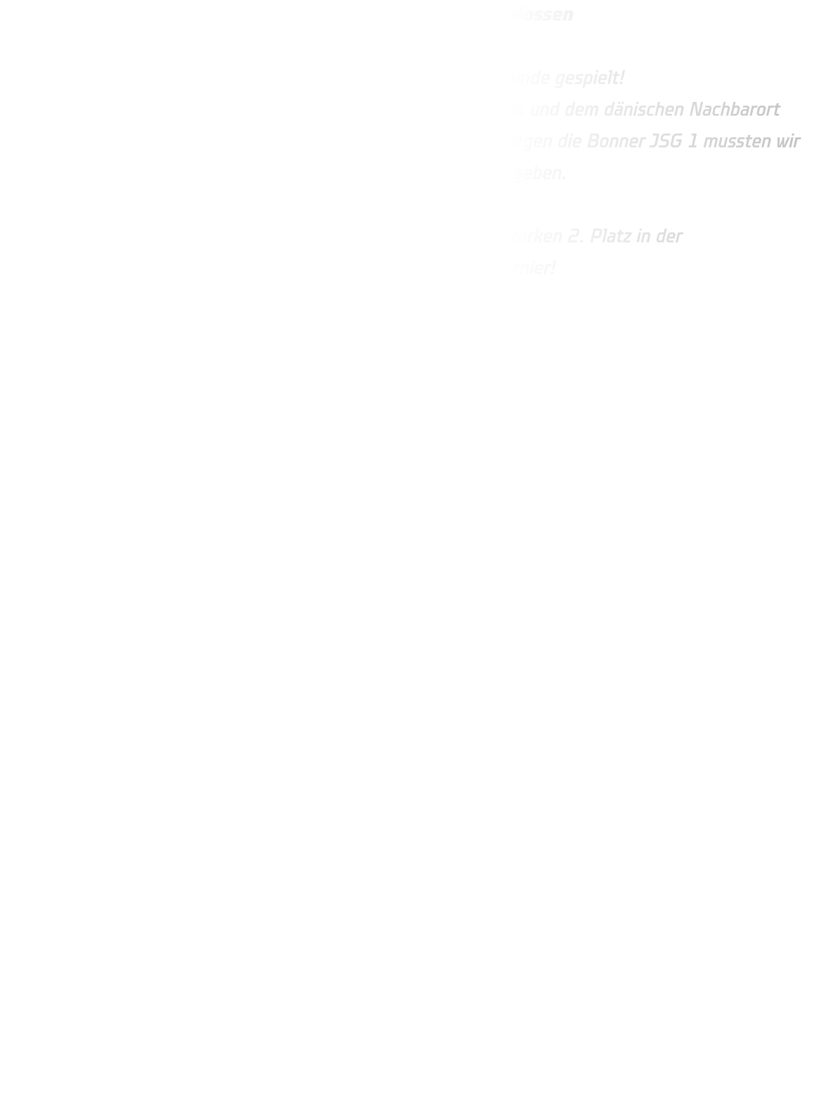 DRONNINGLUND CUP  - B13 Vorrunde erfolgreich abgeschlossen   Unsere B13 hat beim Dronninglund Cup eine richtig starke Vorrunde gespielt!  Mit beeindruckenden Siegen gegen Teams aus Frankreich  Taiwan und dem dänischen Nachbarort Hjallerup 2 konnten wir uns souverän behaupten. Nur im Spiel gegen die Bonner JSG 1 mussten wir uns nach einem intensiven Match knapp mit 18-20 geschlagen geben.  Mit nur einer knappen Niederlage belegten wir am Ende einen starken 2. Platz in der Vorrundengruppe – und das bedeutet: Qualifikation für das A-Turnier!   Jetzt geht’s mit voller Motivation weiter – wir sind bereit!