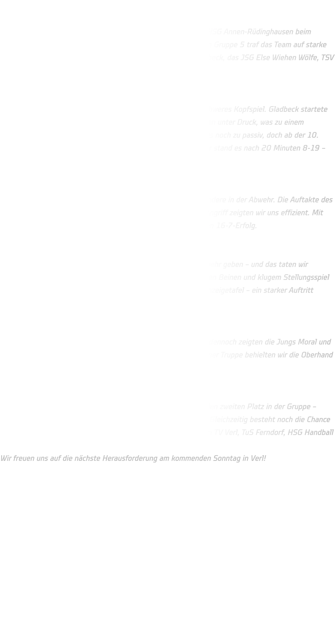 Qualifikationsturnier der männlichen C-Jugend  Am vergangenen Wochenende trat die männliche C-Jugend der HSG Annen-Rüdinghausen beim Qualifikationsturnier zur Oberliga auf HV-Ebene in Minden an. In Gruppe 5 traf das Team auf starke Gegner – darunter das bekannte JSG ELE Junior Team aus Gladbeck, das JSG Else Wiehen Wölfe, TSV GWD Minden 2 sowie den SuS Oberaden.  Spiel 1 – JSG ELE Junior Team (Gladbeck): Der Auftakt gegen das ELE Junior Team war wie gewohnt ein schweres Kopfspiel. Gladbeck startete mit hohem Tempo und setzte uns früh mit schnellen Gegenstößen unter Druck, was zu einem Rückstand von fünf Toren führte. Unsere Abwehr agierte anfangs noch zu passiv, doch ab der 10. Minute fanden wir besser ins Spiel. Trotz engagierter Gegenwehr stand es nach 20 Minuten 8-19 – eine verdiente Niederlage gegen einen starken Gegner.  Spiel 2 – SuS Oberaden: Im zweiten Spiel zeigten wir eine deutliche Steigerung, insbesondere in der Abwehr. Die Auftakte des Gegners konnten gut gelesen und entschärft werden. Auch im Angriff zeigten wir uns effizient. Mit einer konzentrierten Leistung sicherten wir uns einen souveränen 16-7-Erfolg.  Spiel 3 – JSG Else Wiehen Wölfe : Gegen körperlich überlegene Wölfe mussten wir alles in der Abwehr geben – und das taten wir eindrucksvoll. Trotz des intensiven Spiels hielten wir mit schnellen Beinen und klugem Stellungsspiel dagegen. Am Ende stand ein verdienter 13-10-Erfolg auf der Anzeigetafel – ein starker Auftritt unserer Defensive.  Spiel 4 – TSV GWD Minden 2: Im letzten Spiel merkte man der Mannschaft die Belastung an, dennoch zeigten die Jungs Moral und zogen das Spiel diszipliniert durch. Auch gegen die junge Mindener Truppe behielten wir die Oberhand und siegten erneut mit 13-10.  Fazit: Mit drei Siegen aus vier Spielen sicherte sich unsere C-Jugend den zweiten Platz in der Gruppe – gleichbedeutend mit der sicheren Qualifikation für die Oberliga. Gleichzeitig besteht noch die Chance auf einen Platz in der Regionalliga, in der nächsten Runde gegen TV Verl, TuS Ferndorf, HSG Handball Lemgo 2 und HSG Gevelsberg-Silschede. Wir freuen uns auf die nächste Herausforderung am kommenden Sonntag in Verl!