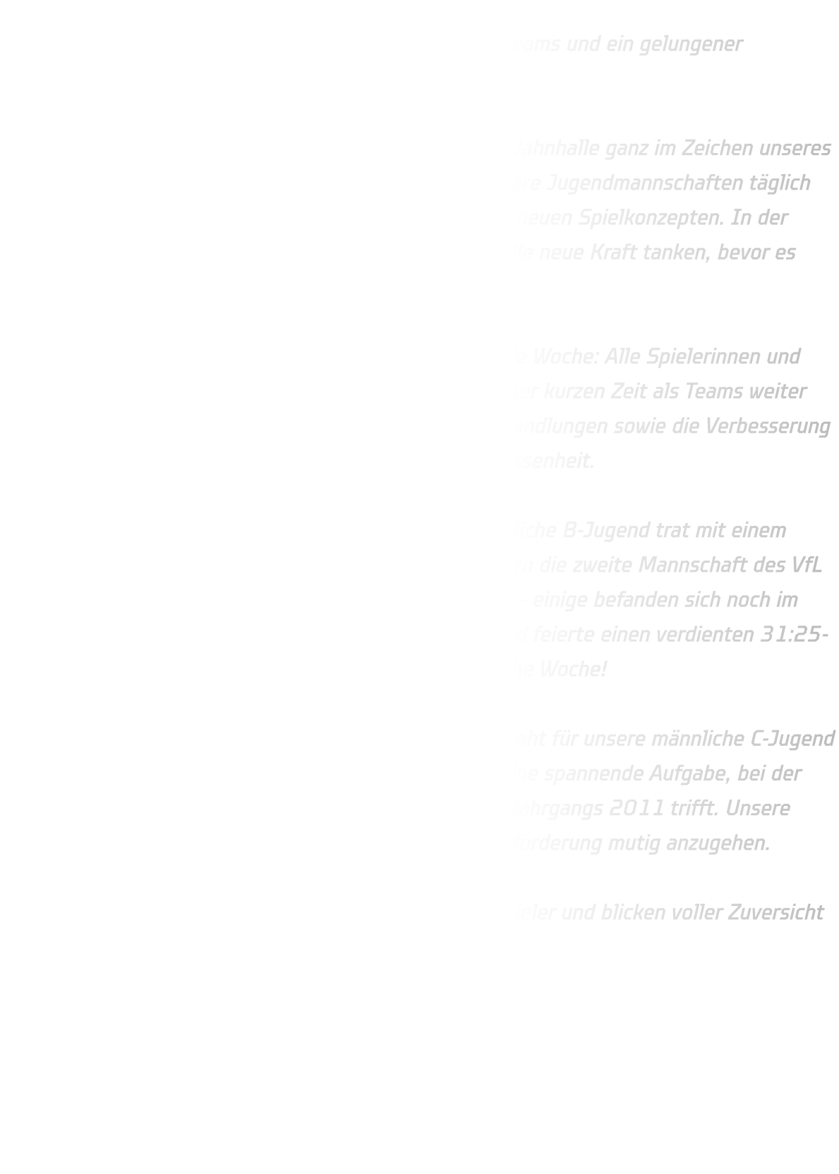 Trainingscamp in der Jahnhalle – Volle Energie, starke Teams und ein gelungener Abschluss  Von Dienstag bis Freitag vergangener Woche stand die Jahnhalle ganz im Zeichen unseres Trainingscamps. Vier intensive Tage lang arbeiteten unsere Jugendmannschaften täglich von 10:00 bis 17:00 Uhr an Technik, Schnelligkeit und neuen Spielkonzepten. In der wohlverdienten Mittagspause um 12:30 Uhr konnten alle neue Kraft tanken, bevor es wieder mit vollem Einsatz weiterging.  Es war eine anstrengende, aber unglaublich motivierende Woche: Alle Spielerinnen und Spieler zogen mit, gaben ihr Bestes und wuchsen in dieser kurzen Zeit als Teams weiter zusammen. Besonders im Fokus standen neue Auftakthandlungen sowie die Verbesserung individueller Stärken und der mannschaftlichen Geschlossenheit.  Am Samstag folgte dann ein erstes Highlight: Die männliche B-Jugend trat mit einem kleinen, aber engagierten Kader zu einem Testspiel gegen die zweite Mannschaft des VfL Eintracht Hagen an. Trotz nur eines Auswechselspielers – einige befanden sich noch im Urlaub – überzeugte die Mannschaft auf ganzer Linie und feierte einen verdienten 31:25-Sieg. Ein toller Abschluss für eine harte, aber erfolgreiche Woche!  Die Vorfreude geht weiter: Am kommenden Mittwoch steht für unsere männliche C-Jugend das nächste Testspiel an – gegen den TuS Overberge. Eine spannende Aufgabe, bei der unser junger Jahrgang auf eine starke Mannschaft des Jahrgangs 2011 trifft. Unsere Jungs sind bereit und hochmotiviert, auch diese Herausforderung mutig anzugehen.  Wir sind stolz auf die Leistung aller Spielerinnen und Spieler und blicken voller Zuversicht auf die Qualifikation !